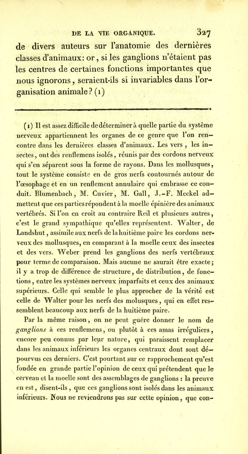 de divers auteurs sur l’anatomie des dernières classes d’animaux: or, si les ganglions n’étaient pas les centres de certaines fonctions importantes que nous ignorons, seraient-ils si invariables dans l’or- ganisation animale? (1) \ (1) Il est assez difficile de déterminer à quelle partie du système nerveux appartiennent les organes de ce genre que Ton ren- contre dans les dernières classes d’animaux. Les vers , les in- sectes , ont des renflemens isolés, réunis par des cordons nerveux qui s’en séparent sous la forme de rayons. Dans les mollusques, tout le système consiste en de gros nerfs contournés autour de l’œsophage et en un renflement annulaire qui embrasse ce con- duit. Blumenbach, M. Cuvier, M. Gall, J.-F. Meckel ad- mettent que ces parties répondent à la moelle épinière des animaux vertébrés. Si l’on en croit au contraire Reil et plusieurs autres, c’est le grand sympathique qu’elles représentent. Walter, de Landshut, assimile aux nerfs de la huitième paire les cordons ner- veux des mollusques, en comparant à la moelle ceux des insectes et des vers. Weber prend les ganglions des nerfs vertébraux pour terme de comparaison. Mais aucune ne saurait être exacte; il y a trop de différence de structure, de distribution, de fonc- tions , entre les systèmes nerveux imparfaits et ceux des animaux supérieurs. Celle qui semble le plus approcher de la vérité est celle de W^alter pour les nerfs des molusques, qui en effet res- semblent beaucoup aux nerfs de la huitième paire. Par la même raison, on 11e peut guère donner le nom de ganglions à ces renflemens, ou plutôt à ces amas irréguliers, encore peu connus par lepr nature, qui paraissent remplacer dans les animaux inférieurs les organes centraux dont sont dé- pourvus ces derniers. C’est pourtant sur ce rapprochement qu’est fondée en grande partie l’opinion de ceux qui prétendent que le cerveau et la moelle sont des assemblages de ganglions : la preuve en est, disent-ils , que ces ganglions sont isolés dans les animaux inférieurs. Nous ne reviendrons pas sur cette opinion, que con-