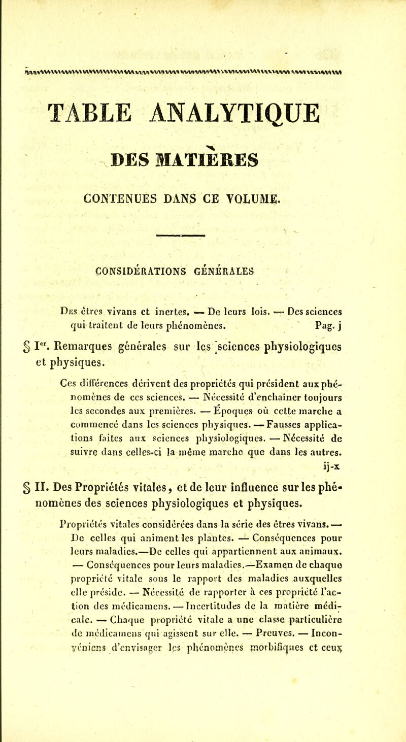 r»/WlVWWAVWVV\ VWVWWWVWvwWVIWV» WMWHW WMWWVM VWWVI VMirniWUI TABLE ANALYTIQUE DES MATIÈRES CONTENUES DANS CE VOLUME. CONSIDÉRATIONS GENERALES Des êtres Yivans et inertes. —- De leurs lois. — Des sciences qui traitent de leurs phénomènes. Pag. j § Ier. Remarques générales sur les sciences physiologiques et physiques. Ces différences dérivent des propriétés qui président aux phé- nomènes de ccs sciences. — Nécessité d’enchaîner toujours les secondes aux premières. — Epoques où cette marche a commencé dans les sciences physiques. — Fausses applica- tions faites aux sciences physiologiques. — Nécessité de suivre dans celles-ci la même marche que dans les autres. ij-x § IL Des Propriétés vitales, et de leur influence sur les phé- nomènes des sciences physiologiques et physiques. Propriétés vitales considérées dans la série des êtres vivans.— De celles qui animent les plantes. — Conséquences pour leurs maladies.—De celles qui appartiennent aux animaux. — Conséquences pour leurs maladies.—Examen de chaque propriété vitale sous le rapport des maladies auxquelles elle préside. — Nécessité de rapporter à ces propriété l’ac- tion des médicamens. — Incertitudes de la matière médi- cale. — Chaque propriété vitale a une classe particulière de médicamens qui agissent sur elle. — Preuves. — Incon- yéniens d’envisager les phénomènes morbifiques et ceu?c