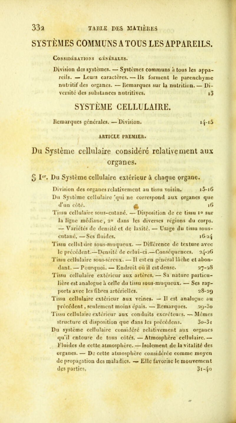 SYSTÈMES COMMUNS A TOUS LES APPAREILS. Considérations générales. Division des systèmes. — Systèmes communs à tous les appa- reils. — Leurs caractères. — Ils forment le parenchyme nutritif des organes. — Remarques sur la nutrition. — Di- versité des substances nutritives. i3 SYSTÈME CELLULAIRE. Remarques générales. —Division. i/J-x5 ARTICLE PREMIER. Du Système cellulaire considéré relativement aux organes. § Ier. Du Système cellulaire extérieur à chaque organe. Division des organes relativement au tissu voisin. i5-iG Du Système cellulaire 'qui ne correspond aux organes que d’un côté. iG Tissu cellulaire sous-cutané. — Disposition de ce tissu i° sur la ligne médiane, 2® dans les diverses régions du corps. — Variétés de densité et de laxité. — Usage du tissu sous- cutané. — Scs fluides. 16-24 Tissu ccllul tire sous-muqueux. —Différence de texture avec le précédent.—Densité de celui-ci.—Conséquences. 24-26 Tissu cellulaire sous-séreux. — Il est en général lâche et abon- dant.— Pourquoi. — Endroit où il est dense. 27-28 Tissu cellulaire extérieur aux artères. — Sa nature particu- lière est analogue à celle du tissu sous-muqueux. — Scs rap- ports avec les fibres artérielles. 28-29 Tissu cellulaire extérieur aux veines. — Il est analogue au précédent, seulement moins épais. — Remarques. 2<j-3o 'l'issu cellulaire extérieur aux conduits excréteurs.—Mêmes structure et disposition que dans les précédons. 3o-3i Du système cellulaire considéré relativement aux organes qu’il entoure de tous côtés.—Atmosphère cellulaire.— Fluides de cette atmosphère. —Isolement de la vitalité des organes. — Dj cette atmosphère considérée comme moyen de propagation des maladies. Elle favorise le mouvement dqs parties, 31 -4°
