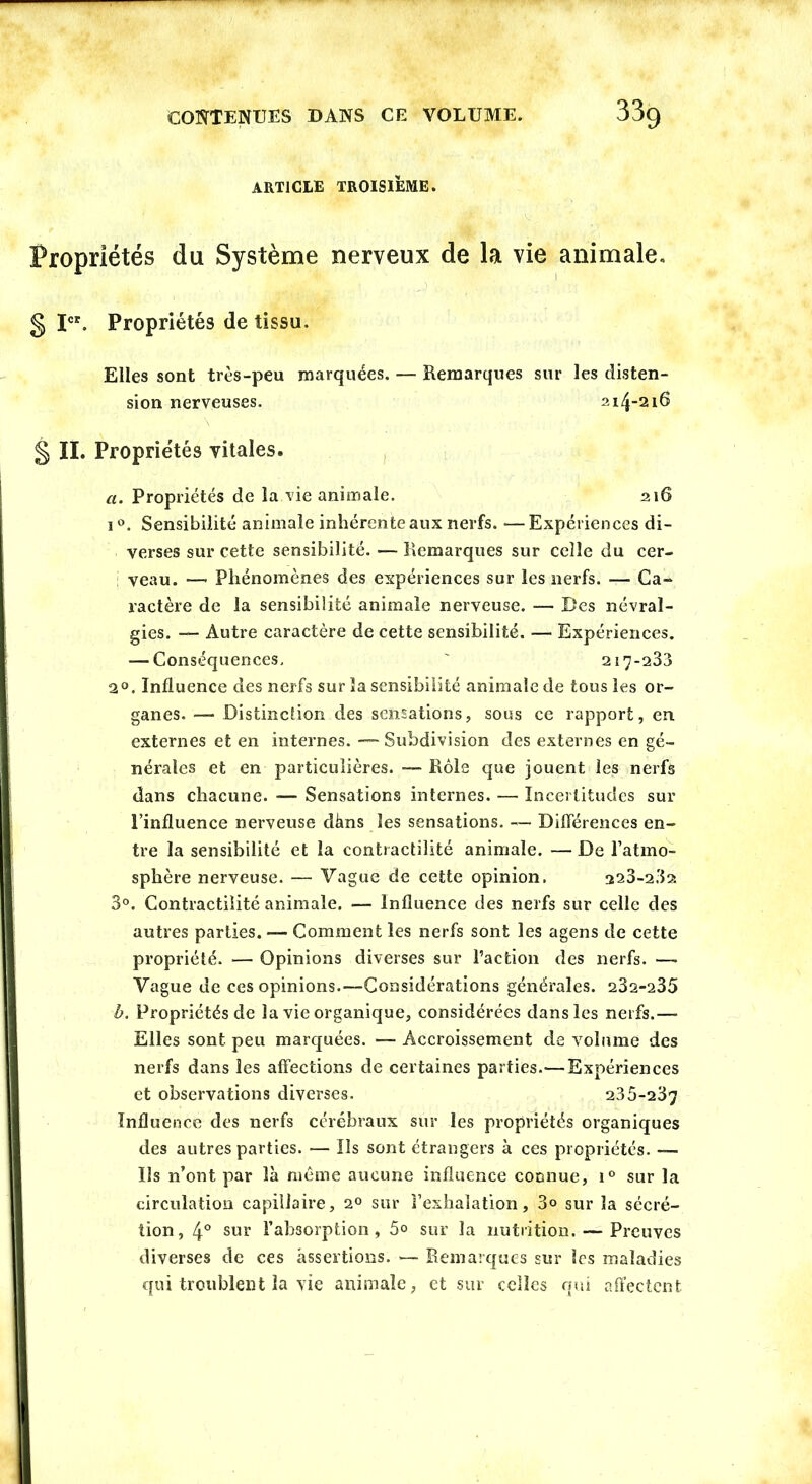 article troisième. Propriétés du Système nerveux de la vie animale. § Ier. Propriétés de tissu. Elles sont très-peu marquées. — Remarques sur les disten- i °. Sensibilité animale inhérente aux nerfs. •— Expériences di- verses sur cette sensibilité. —Remarques sur celle du cer- veau. — Phénomènes des expériences sur les nerfs. — Ca- ractère de la sensibilité animale nerveuse. — Des névral- gies. — Autre caractère de cette sensibilité. — Expériences. — Conséquences, ' 217-283 2°. Influence des nerfs sur la sensibilité animale de tous les or- ganes. — Distinction des sensations, sous ce rapport, en externes et en internes. — Subdivision des externes en gé- nérales et en particulières. — Rôle que jouent les nerfs dans chacune. ■— Sensations internes. — Incertitudes sur l’influence nerveuse cïàns les sensations. — Différences en- tre la sensibilité et la contractilité animale. — De l’atmo- sphère nerveuse. — Vague de cette opinion. 223-282 3°. Contractilité animale. — Influence des nerfs sur celle des autres parties. —- Comment les nerfs sont les agens de cette propriété. — Opinions diverses sur l’action des nerfs. —• Vague de ces opinions.—Considérations générales. 232-235 b. Propriétés de la vie organique, considérées dans les nerfs.— Elles sont peu marquées. — Accroissement de volume des nerfs dans les affections de certaines parties.—Expériences et observations diverses. 235-2 ^7 Influence des nerfs cérébraux sur les propriétés organiques des autres parties. — Ils sont étrangers à ces propriétés. — Us n’ont par là môme aucune influence connue, i° sur la circulation capillaire, 20 sur l’exhalation, 3° sur la sécré- tion, 4° sur l’absorption, 5° sur la nutrition. — Preuves diverses de ces assertions. — Remarques sur les maladies qui troublent la vie animale, et sur celles qui affectent sion nerveuses. § II. Propriétés vitales. ci. Propriétés de la vie animale. 216