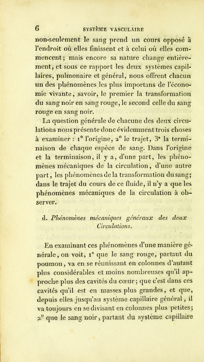 non-seulement le sang prend un cours opposé à l’endroit où elles finissent et à celui où elles com- mencent; mais encore sa nature change entière- ment, et sous ce rapport les deux systèmes capil- laires, pulmonaire et générai, nous offrent chacun un des phénomènes les plus importans de l’écono- mie vivante, savoir, le premier la transformation du sang noir en sang rouge, le second celle du sang rouge en sang noir. La question générale de chacune des deux circu- lations nous présente donc évidemment trois choses à examiner : i° l’origine, 20 le trajet, 3° la termi- naison de chaque espèce de sang. Dans l’origine et la terminaison, il y a, d’une part, les phéno- mènes mécaniques de la circulation, d’une autre part, les phénomènes de la transformation dusang; dans le trajet du cours de ce fluide, il n’y a que les phénomènes mécaniques de la circulation à ob- server. d. Phénomènes mécaniques généraux des deux Circulations. En examinant ces phénomènes d’une manière gé- nérale, on voit, i° que le sang rouge, partant du poumon, va en se réunissant, en colonnes d’autant plus considérables et moins nombreuses qu’il ap- proche plus des cavités du cœur ; que c’est dans ces cavités qu’il est en masses plus grandes, et que, depuis elles jusqu’au système capillaire général, il va toujours en se divisant en colonnes plus petites; 2° que le sang noir, partant du système capillaire