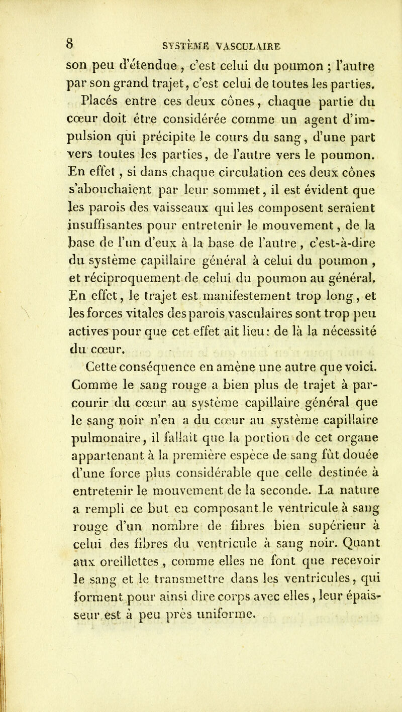 son peu d’étendue, c’est celui du poumon ; l’aulre par son grand trajet, c’est celui de toutes les parties. Placés entre ces deux cônes, chaque partie du cœur doit être considérée comme un as:ent d’im- pulsion qui précipite le cours du sang, d’une part vers toutes les parties, de l’autre vers le poumon. En effet, si dans chaque circulation ces deux cônes s’abouchaient par leur sommet, il est évident que les parois des vaisseaux qui les composent seraient insuffisantes pour entretenir le mouvement, de la base de l’un d’eux à la base de l’autre, c’est-à-dire du système capillaire général à celui du poumon , et réciproquement de celui du poumon au général. En effet, le trajet est manifestement trop long, et les forces vitales des parois vasculaires sont trop peu actives pour que cet effet ait lieu: de là la nécessité du cœur. Cette conséquence en amène une autre que voici. Comme le sang rouge a bien plus de trajet à par- courir du cœur au système capillaire général que le sang noir n’en a du cœur au système capillaire pulmonaire, il fallait que la portion de cet organe appartenant à la première espèce de sang fut douée d’une force plus considérable que celle destinée à entretenir le mouvement de la seconde. La nature a rempli ce but en composant le ventricule à sang rouge d’un nombre de fibres bien supérieur à celui des fibres du ventricule à sang noir. Quant aux oreillettes , comme elles ne font que recevoir le sang et le transmettre dans les ventricules, qui forment pour ainsi dire corps avec elles, leur épais- seur est à peu près uniforme.