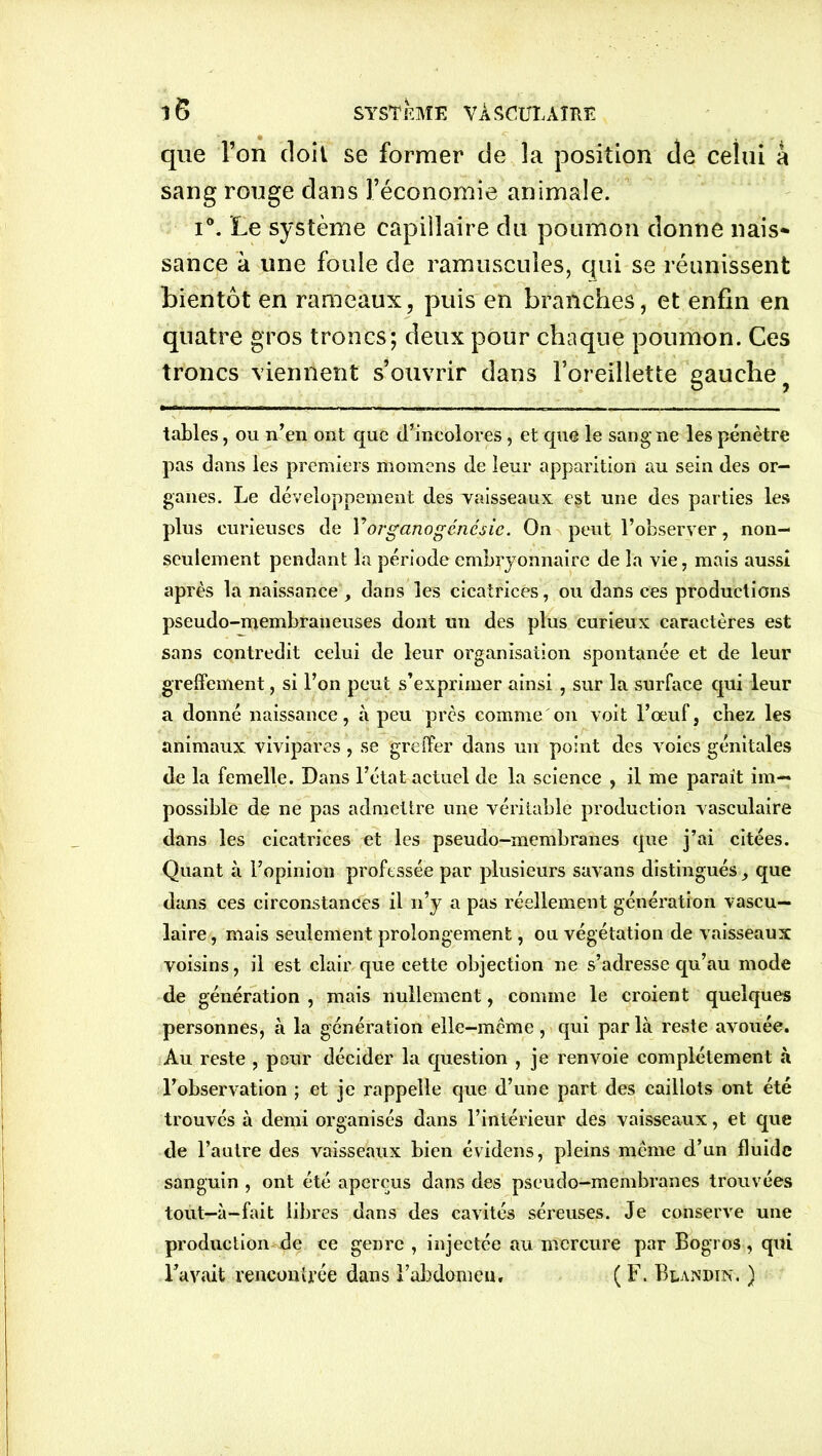 que l’on doit se former de la position de celui à sang rouge dans l’économie animale. i°. Le système capillaire du poumon donne nais* sance à une foule de ramuscules, qui se réunissent bientôt en rameaux, puis en branches, et enfin en quatre gros troncs; deux pour chaque poumon. Ces troncs viennent s’ouvrir dans l’oreillette gauche tables, ou n’en ont que d’incolores, et que le sang ne les pénètre pas dans les premiers ittomens de leur apparition au sein des or- ganes. Le développement des vaisseaux eist une des parties les plus curieuses de Yorganogéncsie. On peut l’observer, non- seulement pendant la période embryonnaire de la vie, mais aussi après la naissance, dans les cicatrices, ou dans ces productions pseudo-membraneuses dont un des plus curieux caractères est sans contredit celui de leur organisation spontanée et de leur greffement, si l’on peut s’exprimer ainsi , sur la surface qui leur a donné naissance, à peu près comme on voit l’œuf, cbez les animaux vivipares , se greffer dans un point des voies génitales de la femelle. Dans l’état actuel de la science , il me parait im- possible de ne pas admettre une véritable production vasculaire dans les cicatrices et les pseudo-membranes que j’ai citées. Quant à l’opinion professée par plusieurs savans distingués que dans ces circonstances il n’y a pas réellement génération vascu- laire, mais seulement prolongement, ou végétation de vaisseaux voisins, il est clair que cette objection ne s’adresse qu’au mode de génération , mais nullement, comme le croient quelques personnes, à la génération elle-même, qui par là reste avouée. Au reste , pour décider la question , je renvoie complètement à l’observation ; et je rappelle que d’une part des caillots ont été trouvés à demi organisés dans l’intérieur des vaisseaux, et que de l’autre des vaisseaux bien évidens, pleins même d’un fluide sanguin , ont été aperçus dans des pseudo-membranes trouvées tout—à-fait libres dans des cavités séreuses. Je conserve une production de ce genre , injectée au mercure par Bogros, qui l’avait rencontrée dans l’abdomen, ( F. Blandin, )