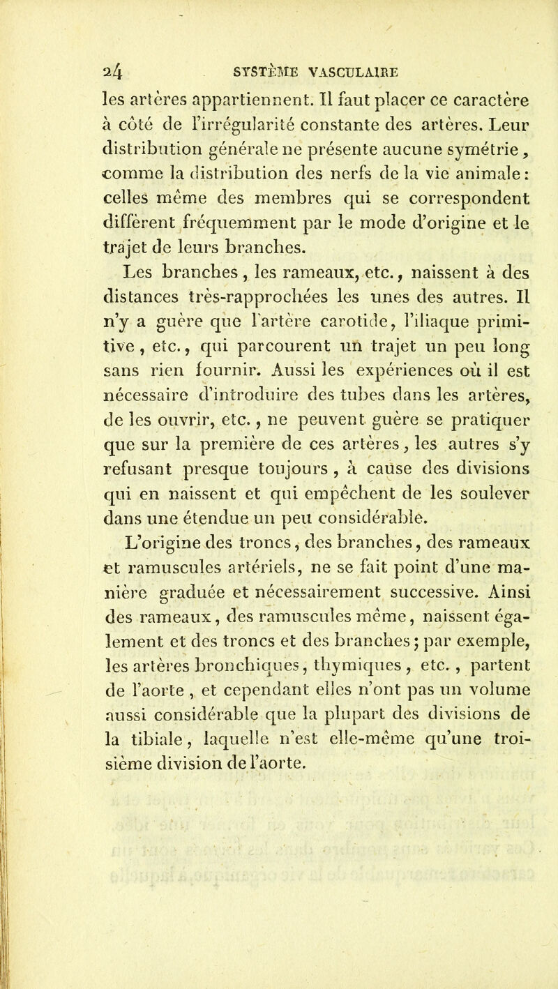 les artères appartiennent. Il faut placer ce caractère à côté de l’irrégularité constante des artères. Leur distribution générale ne présente aucune symétrie * comme la distribution des nerfs de la vie animale : celles même des membres qui se correspondent diffèrent fréquemment par le mode d’origine et le trajet de leurs branches. Les branches, les rameaux, etc., naissent à des distances très-rapprochées les unes des autres. Il n’y a guère que l’artère carotide, l’iliaque primi- tive , etc., qui parcourent un trajet un peu long sans rien fournir. Aussi les expériences où il est nécessaire d’introduire des tubes dans les artères, de les ouvrir, etc., ne peuvent guère se pratiquer que sur la première de ces artères, les autres s’y refusant presque toujours , à cause des divisions qui en naissent et qui empêchent de les soulever dans une étendue un peu considérable. L’origine des troncs, des branches, des rameaux et ramuscules artériels, ne se fait point d’une ma- nière graduée et nécessairement successive. Ainsi des rameaux, des ramuscules même, naissent éga- lement et des troncs et des branches ; par exemple, les artères bronchiques, thymiques , etc., partent de l’aorte , et cependant elles n’ont pas un volume aussi considérable que la plupart des divisions de la tibiale, laquelle n’est elle-même qu’une troi- sième division de l’aorte.