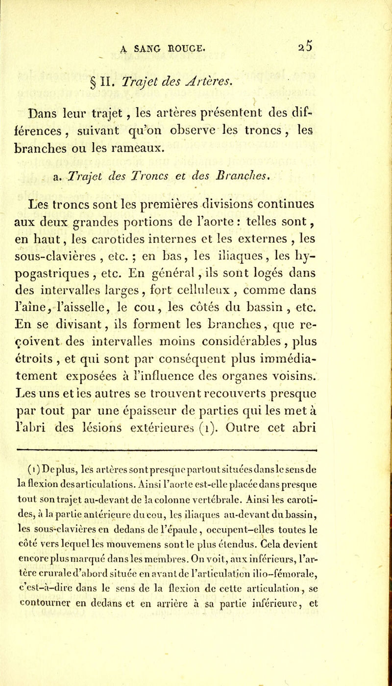 2ÎÎ § II. Trajet des Artères. Dans leur trajet , les artères présentent des dif- férences , suivant qu’on observe les troncs , les branches ou les rameaux. a. Trajet des Troncs et des Branches. Les troncs sont les premières divisions continues aux deux grandes portions de l’aorte : telles sont , en haut, les carotides internes et les externes , les sous-clavières , etc. ; en bas, les iliaques, les hy- pogastriques , etc. En général, ils sont logés dans des intervalles larges, fort celluleux , comme dans l’aîne, l’aisselle, le cou, les côtés du bassin, etc. En se divisant, ils forment les branches, que re- çoivent des intervalles moins considérables, plus étroits , et qui sont par conséquent plus immédia- tement exposées à l’influence des organes voisins. Les uns et ies autres se trouvent recouverts presque par tout par une épaisseur de parties qui les met à l’abri des lésions extérieures (1). Outre cet abri ( t ) D e plus, les a rtères sont presqu e partout situées dans le sens de la flexion des articulations. Ainsi l’aorte est-elle placée dans presque tout son trajet au-devant de la colonne vertébrale. Ainsi les caroti- des, à la partie antérieure du cou, les iliaques au-devant du bassin, les sous-clavières en dedans de l’épaule, occupent-elles toutes le côté vers lequel les mouvemens sont le plus étendus. Cela devient encore plusmarqué dans les membres. On voit, aux inférieurs, l’ar- tère crurale d’abord située en avant de l’articulation ilio-fémorale, c’est-à-dire dans le sens de la flexion de cette articulation, se contourner en dedans et en arrière à sa partie inférieure, et