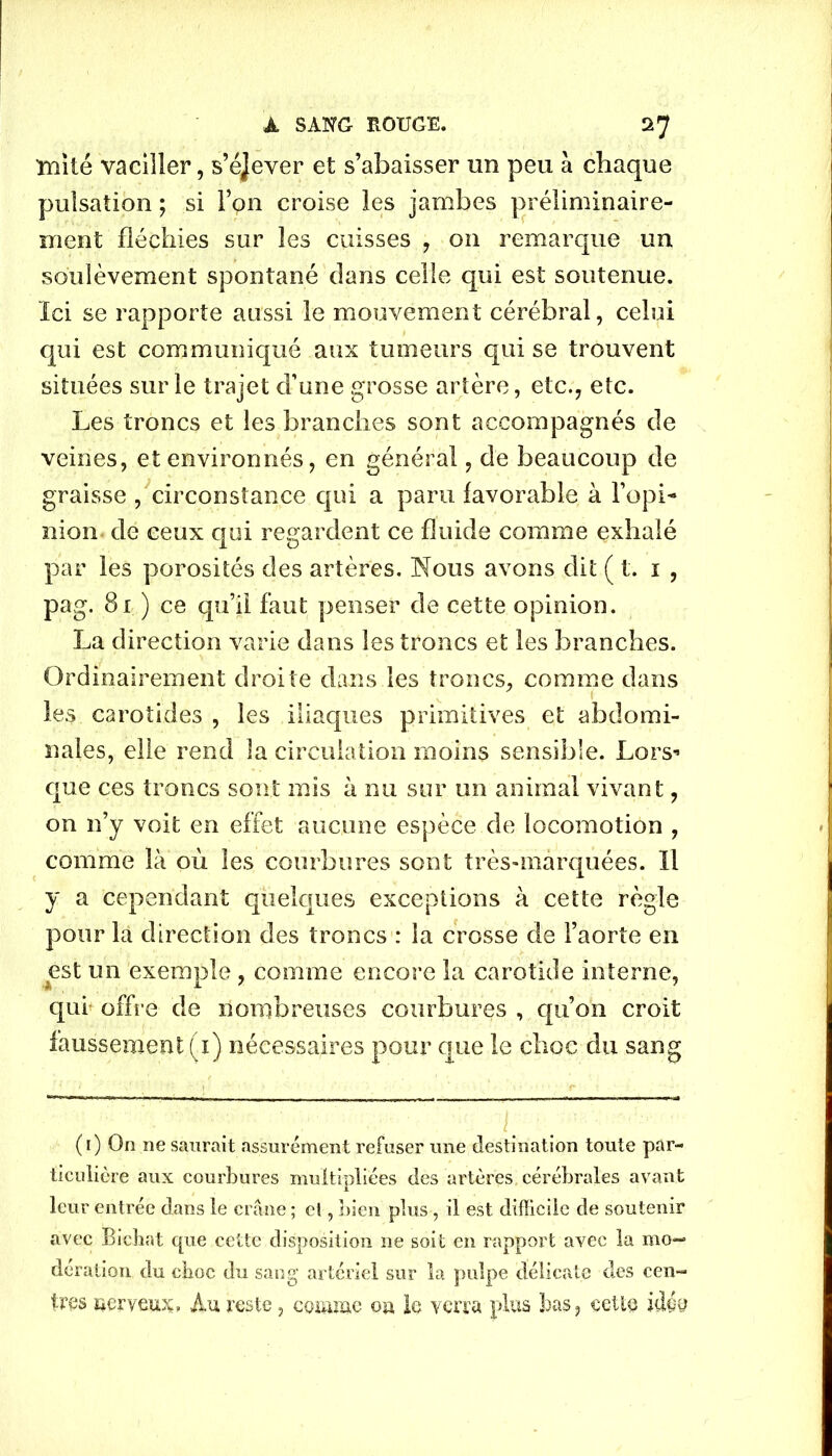mité vaciller, s’éjever et s’abaisser un peu à chaque pulsation ; si l’on croise les jambes préliminaire- ment fléchies sur les cuisses , on remarque un soulèvement spontané dans celle qui est soutenue. Ici se rapporte aussi le mouvement cérébral, celui qui est communiqué aux tumeurs qui se trouvent situées sur le trajet d’une grosse artère, etc., etc. Les troncs et les branches sont accompagnés de veines, et environnés, en général, de beaucoup de graisse , circonstance qui a paru favorable à l’opi- nion de ceux qui regardent ce fluide comme exhalé par les porosités des artères. Nous avons dit ( t. 1 , pag. 81 ) ce qu’il faut penser de cette opinion. La direction varie dans les troncs et les branches. Ordinairement droite dans les troncs, comme dans les carotides , les iliaques primitives et abdomi- nales, elle rend la circulation moins sensible. Lors* que ces troncs sont mis à nu sur un animal vivant, on n’y voit en effet aucune espèce de locomotion , comme là où les courbures sont très-marquées. Il y a cependant quelques exceptions à cette règle pour la direction des troncs : la crosse de l’aorte en est un exemple , comme encore la carotide interne, qui offre de nombreuses courbures , qu’on croit faussement (1) nécessaires pour que le choc du sang (1) On ne saurait assurément refuser une destination toute par- ticulière aux courbures multipliées des artères cérébrales avant leur entrée dans le crâne ; cl, bien plus , il est difficile de soutenir avec Bichat que cette disposition ne soit en rapport avec la mo- dération du cboc du sang artériel sur la pulpe délicate des cen- tres nerveux, Au reste, comme ou le verra plus bas, cette idée