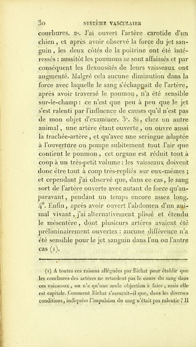 courbures. q°. J’ai ouvert l’artère carotide d’un chien , et après avoir observé la force du jet san- guin , les deux côtés de la poitrine ont été inté- ressés : aussitôt les poumons se sont affaissés et par conséquent les flexuosités de leurs vaisseaux ont augmenté. Malgré cela aucune diminution dans la force avec laquelle le sang s’échappait de l’artère, après avoir traversé le poumon, n’a été sensible sur-le-champ : ce n’est que peu à peu que le jet s’est ralenti par l’influence de causes qu’il n’est pas de mon objet d’examiner. 3°. Si, chez un autre animal, une artère étant ouverte , on ouvre aussi la trachée-artère, et qu’avec une seringue adaptée à l’ouverture on pompe subitement tout l’air que contient le poumon , cet organe est réduit tout à coup à un très-petit volume : les vaisseaux doivent donc être tout à coup très-repîiés sur eux-mêmes ; et cependant j’ai observé que, dans ce cas, le sang sort de l’artère ouverte avec autant de force qu’au- paravant, pendant un temps encore assez long. 4°. Enfin, après avoir ouvert l’abdomen d’un ani- mal vivant, j’ai alternativement plissé et étendu le mésentère, dont plusieurs artères avaient été préliminairement ouvertes : aucune différence n’a été sensible pour le jet sanguin dans l’un ou l’autre cas (i). (i) A toutes ces raisons alléguées par Bicbat pour établir que les courbures des artères ne retardent pas le cours du sang dans ces vaisseaux, on n’a qu’une seule objection à faire , mais elle est capitale. Gomment Biebat s’assurait-il que, dans les diverses conditions, indiquées l’impulsion du sang n’était pas ralentie ? II