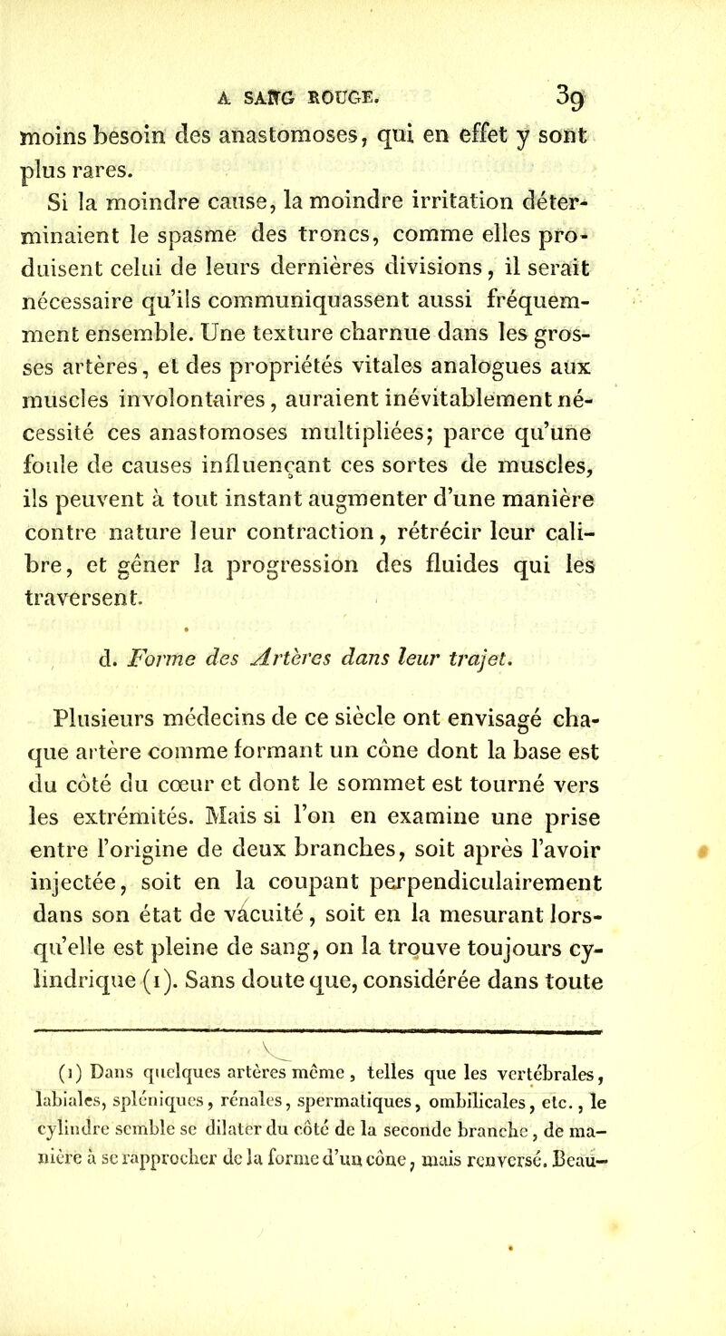 A. SÀÎfG ROUGE. 3g moins besoin des anastomoses, qui en effet y sont plus rares. Si la moindre cause, la moindre irritation déter- minaient le spasme des troncs, comme elles pro- duisent celui de leurs dernières divisions, il serait nécessaire qu’ils communiquassent aussi fréquem- ment ensemble. Une texture charnue dans les gros- ses artères, et des propriétés vitales analogues aux muscles involontaires, auraient inévitablement né- cessité ces anastomoses multipliées; parce qu’une foule de causes influençant ces sortes de muscles, ils peuvent à tout instant augmenter d’une manière contre nature leur contraction, rétrécir leur cali- bre, et gêner la progression des fluides qui les traversent. d. Forme des Artères dans leur trajet. Plusieurs médecins de ce siècle ont envisagé cha- que artère comme formant un cône dont la base est du côté du cœur et dont le sommet est tourné vers les extrémités. Mais si l’on en examine une prise entre l’origine de deux branches, soit après l’avoir injectée, soit en la coupant perpendiculairement dans son état de vacuité, soit en la mesurant lors- qu’elle est pleine de sang, on la trouve toujours cy- lindrique (i). Sans doute que, considérée dans toute (i) Dans quelques artères même, telles que les vertébrales, labiales, spléniques, rénales, spermatiques, ombilicales, etc., le cylindre semble se dilater du côté de la seconde branche, de ma- nière à se rapprocher de la forme d’un cône , mais renversé. Beau-