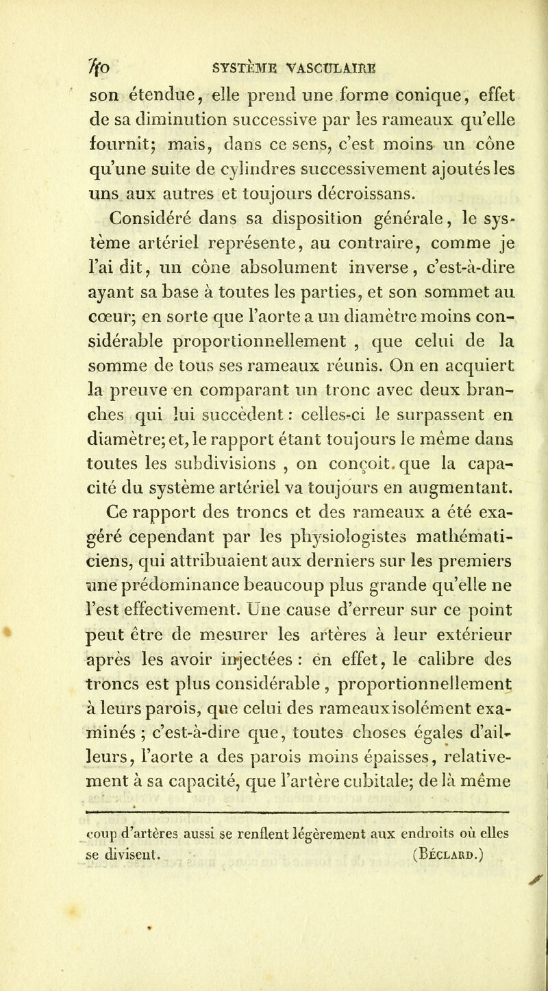 son étendue, elle prend une forme conique, effet de sa diminution successive par les rameaux quelle fournit; mais, dans ce sens, c’est moins un cône qu’une suite de cylindres successivement ajoutés les uns aux autres et toujours décroissans. Considéré dans sa disposition générale, le sys- tème artériel représente, au contraire, comme je l’ai dit, un cône absolument inverse, c’est-à-dire ayant sa base à toutes les parties, et son sommet au cœur; en sorte que l’aorte a un diamètre moins con- sidérable proportionnellement , que celui de la somme de tous ses rameaux réunis. On en acquiert la preuve en comparant un tronc avec deux bran- ches qui lui succèdent : celles-ci le surpassent en diamètre; et, le rapport étant toujours le meme dans toutes les subdivisions , on conçoit, que la capa- cité du système artériel va toujours en augmentant. Ce rapport des troncs et des rameaux a été exa- géré cependant par les physiologistes mathémati- ciens, qui attribuaient aux derniers sur les premiers une prédominance beaucoup plus grande qu’elle ne l’est effectivement. Une cause d’erreur sur ce point peut être de mesurer les artères à leur extérieur après les avoir injectées: ën effet, le calibre des troncs est plus considérable , proportionnellement à leurs parois, que celui des rameaux isolément exa- minés ; c’est-à-dire que, toutes choses égales d’ail- leurs, l’aorte a des parois moins épaisses, relative- ment à sa capacité, que l’artère cubitale; de là même coup d’artères aussi se renflent légèrement aux endroits où elles se divisent. (Béclard.)