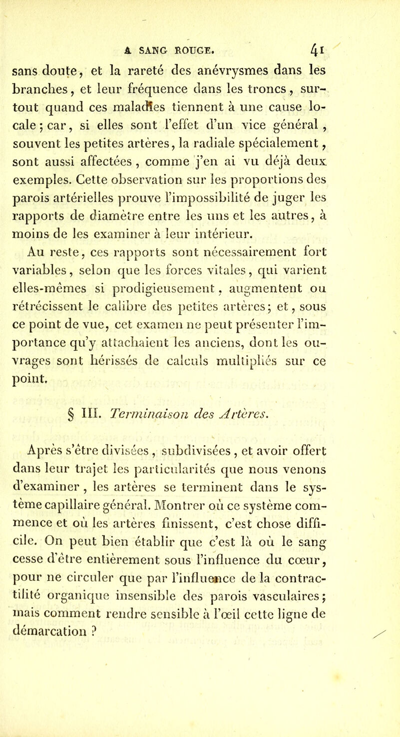 sans doute, et la rareté des anévrysmes dans les branches, et leur fréquence dans les troncssur- tout quand ces maladies tiennent à une cause lo- cale ; car, si elles sont l’effet d’un vice général , souvent les petites artères, la radiale spécialement, sont aussi affectées, comme j’en ai vu déjà deux exemples. Cette observation sur les proportions des parois artérielles prouve l’impossibilité de juger les rapports de diamètre entre les uns et les autres, à moins de les examiner à leur intérieur. Au reste, ces rapports sont nécessairement fort variables, selon que les forces vitales, qui varient elles-mêmes si prodigieusement, augmentent ou rétrécissent le calibre des petites artères ; et, sous ce point de vue, cet examen ne peut présenter l’im- portance qu’y attachaient les anciens, dont les ou- vrages sont hérissés de calculs multipliés sur ce point § IIL Terminaison des Artères. Après s’être divisées , subdivisées , et avoir offert dans leur trajet les particularités que nous venons d’examiner , les artères se terminent dans le sys- tème capillaire général. Montrer où ce système com- mence et où les artères finissent, c’est chose diffi- cile. On peut bien établir que c’est là où le sang cesse d’être entièrement sous l’influence du cœur, pour ne circuler que par l’influence de la contrac- tilité organique insensible des parois vasculaires; mais comment rendre sensible à l’œil cette ligne de démarcation ?