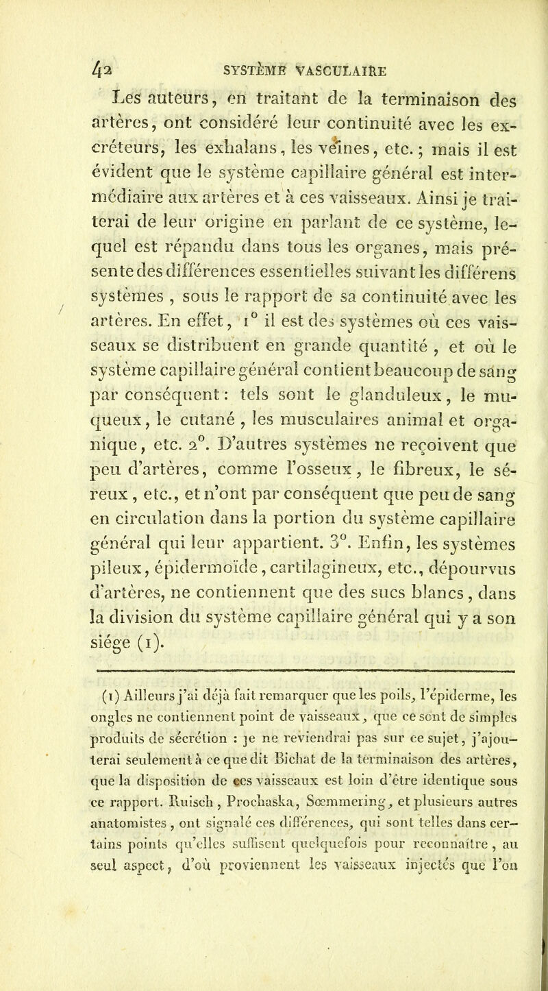Les auteurs, en traitant de la terminaison des artères, ont considéré leur continuité avec les ex- créteurs, les exhaîans, les veines, etc. ; mais il est évident que le système capillaire général est inter- médiaire aux artères et à ces vaisseaux. Ainsi je trai- terai de leur origine en parlant de ce système, le- quel est répandu dans tous les organes, mais pré- sente des différences essentielles suivant les différens systèmes , sous le rapport de sa continuité avec les artères. En effet, i° il est des systèmes où ces vais- seaux se distribuent en grande quantité , et où le système capillaire général contient beaucoup de sang par conséquent : tels sont le glanduleux, le mu- queux, le cutané , les musculaires animal et orga- nique, etc. 20. D’autres systèmes ne reçoivent que peu d’artères, comme l’osseux, le fibreux, le sé- reux , etc., et n’ont par conséquent que peu de sang en circulation dans la portion du système capillaire général qui leur appartient. 3°. Enfin, les systèmes pileux, épidermoïde,cartilagineux, etc., dépourvus d’artères, ne contiennent que des sucs blancs, dans la division du système capillaire général qui y a son siège (i). (i) Ailleurs j’ai déjà fait remarquer que les poils, l’épiderme, les ongles ne contiennent point de vaisseaux, que ce sont de simples produits de sécrétion : je ne reviendrai pas sur ce sujet, j’ajou- terai seulement à ce que dit Bicliat de la terminaison des artères, que la disposition de ces vaisseaux est loin d’être identique sous ce rapport. Ruiscli, Procliaska, Sœmmeiing, et plusieurs autres anatomistes , ont signalé ces différences, qui sont telles dans cer- tains points qu’elles suffisent quelquefois pour reconnaître , au seul aspect, d’où proviennent les vaisseaux injectés que l’on