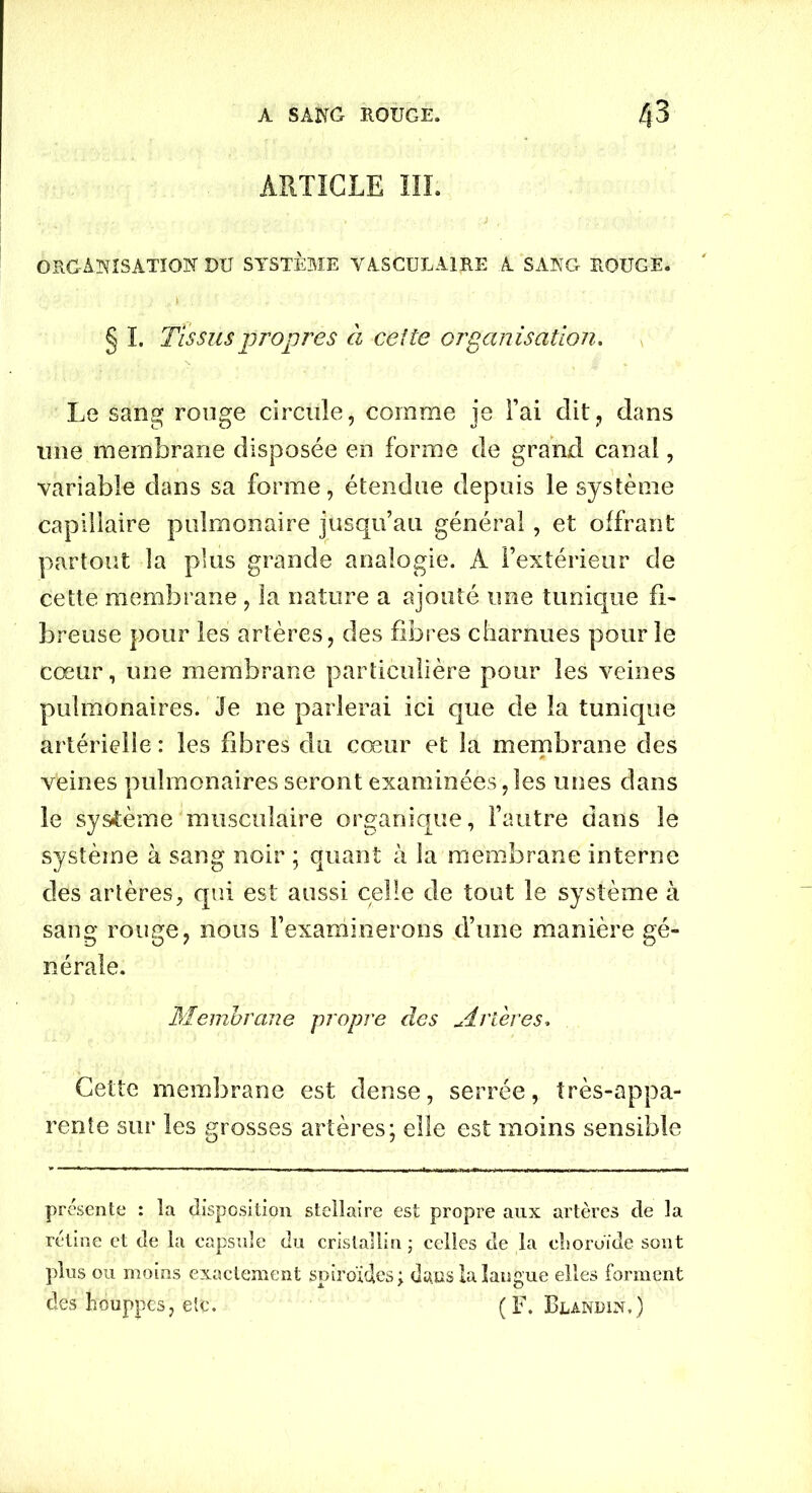 ARTICLE III. ORGANISATION DU SYSTÈME VASCULAIRE A SANG ROUGE. ' § I. Tissus propres à celte organisation. Le sang rouge circule, comme je Fai dit, dans une membrane disposée en forme de grand canal, variable dans sa forme, étendue depuis le système capillaire pulmonaire jusqu’au général, et offrant partout la plus grande analogie. A l’extérieur de cette membrane, la nature a ajouté une tunique fi- breuse pour les artères, des fibres charnues pour le cœur, une membrane particulière pour les veines pulmonaires. Je ne parlerai ici que de la tunique artérielle : les fibres du cœur et la membrane des veines pulmonaires seront examinées,les unes dans le système musculaire organique, l’autre dans le système à sang noir ; quant à la membrane interne des artères, qui est aussi celle de tout le système à sang rouge, nous l’examinerons d’une manière gé- nérale. Membrane propre des jLrîeres. Cette membrane est dense, serrée, très-appa- rente sur les grosses artères; elle est moins sensible présente : la disposition stellaire est propre aux artères de la rétine et de la capsule du cristallin ; celles de la choroïde sont plus ou moins exactement spiroïdcs; duiis la langue elles forment des houppes, etc. (F. Blandin.)