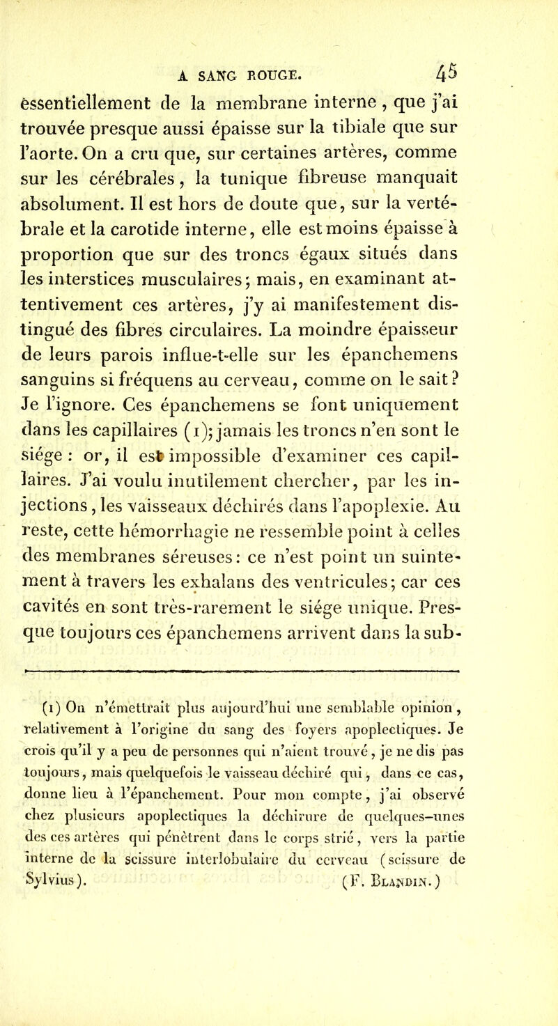essentiellement de la membrane interne , que j’ai trouvée presque aussi épaisse sur la tibiale que sur l’aorte. On a cru que, sur certaines artères, comme sur les cérébrales, la tunique fibreuse manquait absolument. Il est hors de cloute que, sur la verté- brale et la carotide interne, elle est moins épaisse à proportion que sur des troncs égaux situés dans les interstices musculaires; mais, en examinant at- tentivement ces artères, j’y ai manifestement dis- tingué des fibres circulaires. La moindre épaisseur de leurs parois influe-t-elle sur les épanchemens sanguins si fréquens au cerveau, comme on le sait ? Je l’ignore. Ces épanchemens se font uniquement dans les capillaires (1); jamais les troncs n’en sont le siège: or, il esfrimpossible d’examiner ces capil- laires. J’ai voulu inutilement chercher, par les in- jections , les vaisseaux déchirés dans l’apoplexie. Au reste, cette hémorrhagie ne ressemble point à celles des membranes séreuses: ce n’est point un suinte- ment à travers les exhalans des ventricules; car ces cavités en sont très-rarement le siège unique. Pres- que toujours ces épanchemens arrivent dans la sub- (1) On n’émettrait plus aujourd’hui une semblable opinion, relativement à l’origine du sang des foyers apoplectiques. Je crois qu’il y a peu de personnes qui n’aient trouvé , je 11e dis pas toujours, mais quelquefois le vaisseau déchiré qui, dans ce cas, donne lieu à l’épanchement. Pour mon compte, j’ai observé chez plusieurs apoplectiques la déchirure de quelques-unes des ces artères qui pénètrent dans le corps strié, vers la partie interne de la scissure interlobulaire du cerveau (scissure de Sylvius). (F. Blandin.)
