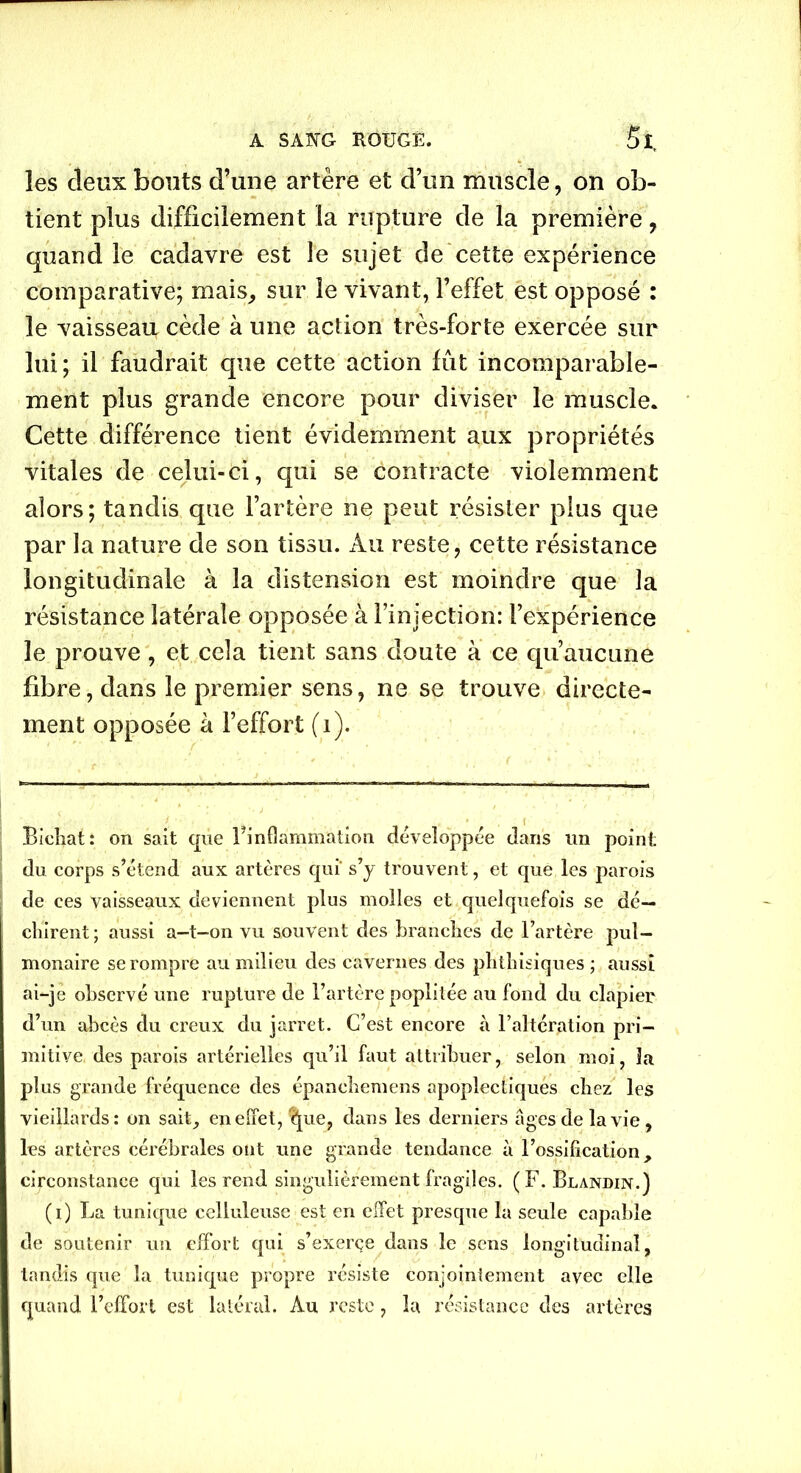 les deux bouts d’une artère et d’un muscle, on ob- tient plus difficilement la rupture de la première, quand le cadavre est le sujet de cette expérience comparative; mais, sur le vivant, l’effet est opposé : le vaisseau cède à une action très-forte exercée sur lui; il faudrait que cette action fût incomparable- ment plus grande encore pour diviser le muscle. Cette différence tient évidemment aux propriétés vitales de celui-ci, qui se contracte violemment alors; tandis que l’artère ne peut résister plus que par la nature de son tissu. Au reste, cette résistance longitudinale à la distension est moindre que la résistance latérale opposée à l’injection: l’expérience le prouve, et cela tient sans doute à ce qu’aucune fibre, dans le premier sens, ne se trouve directe- ment opposée à l’effort (1). Bicliat: on sait que ^inflammation développée dans un point du corps s’étend aux artères qui* s’y trouvent, et que les parois de ees vaisseaux deviennent plus molles et quelquefois se dé- chirent ; aussi a-t-on vu souvent des branches de l’artère pul- monaire se rompre au milieu des cavernes des phthisiques ; aussi ai-je observé une rupture de l’artère poplitée au fond du clapier d’un abcès du creux du jarret. C’est encore à l’altération pri- mitive, des parois artérielles qu’il faut attribuer, selon moi, 3a plus grande fréquence des épanchemens apoplectiques chez les vieillards: on sait, en effet, ^ue, dans les derniers âges de la vie , les artères cérébrales ont une grande tendance à l’ossification, circonstance qui les rend singulièrement fragiles. (F. Blandin.) (i) La tunique celluleuse est en effet presque la seule capable de soutenir un effort qui s’exerce dans le sens longitudinal, tandis que la tunique propre résiste conjointement avec elle quand l’effort est latéral. Au reste, la résistance des artères