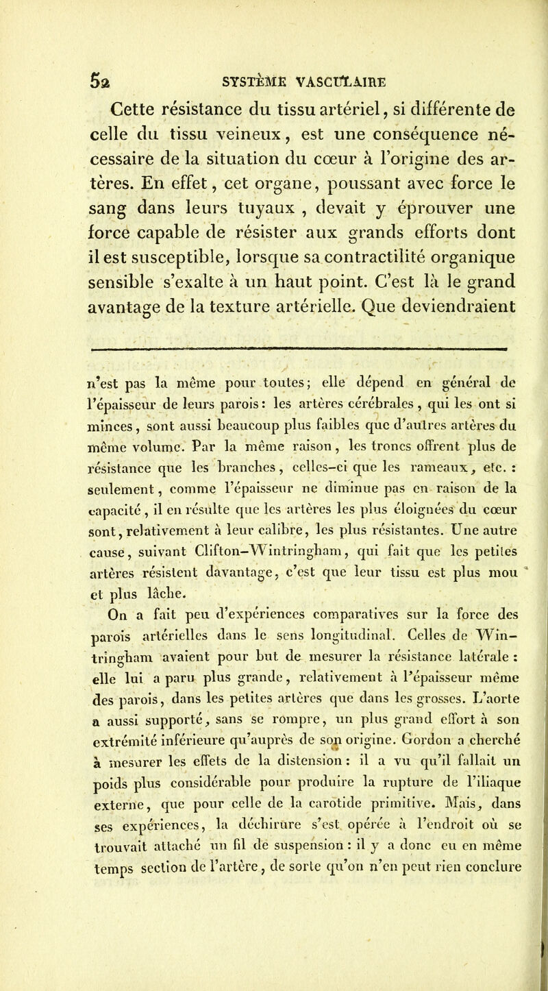 Cette résistance du tissu artériel, si différente de celle du tissu veineux, est une conséquence né- cessaire de la situation du cœur à l’origine des ar- tères. En effet, cet organe, poussant avec force le sang dans leurs tuyaux , devait y éprouver une force capable de résister aux grands efforts dont il est susceptible, lorsque sa contractilité organique sensible s’exalte à un haut point. C’est là le grand avantage de la texture artérielle. Que deviendraient n’est pas la même pour toutes; elle dépend en général de l’épaisseur de leurs parois : les artères cérébrales , qui les ont si minces, sont aussi beaucoup plus faibles que d’autres artères du même volume. Par la même raison, les troncs offrent plus de résistance que les branches, celles-ci que les rameaux, etc.: seulement, comme l’épaisseur ne diminue pas en raison de la capacité, il en résulte que les artères les plus éloignées du cœur sont, relativement à leur calibre, les plus résistantes. Une autre cause, suivant Clifton-Wintringbam, qui fait que les petites artères résistent davantage, c’est que leur tissu est plus mou et plus lâclie. On a fait peu d’expériences comparatives sur la force des parois artérielles dans le sens longitudinal. Celles de Win- tringham avaient pour but de mesurer la résistance latérale : elle lui a paru plus grande, relativement à l’épaisseur même des parois, dans les petites artères que dans les grosses. L’aorte a aussi supporté, sans se rompre, un plus grand effort h son extrémité inférieure qu’auprès de son origine. Gordon a cherché à mesurer les effets de la distension : il a vu qu’il fallait un poids plus considérable pour produire la rupture de l’iliaque externe, que pour celle de la carotide primitive. Mais, dans ses expériences, la déchirure s’est opérée à l’endroit où se trouvait attaché un fil de suspension : il y a donc eu en même temps section de l’artère, de sorte qu’on n’en peut rien conclure