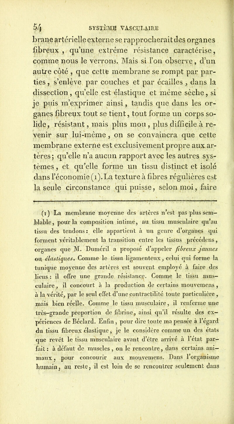 brane artérielle externe se rapprocherait des organes fibreux , qu’une extrême résistance caractérise, comme nous le verrons. Mais si l’on observe, d’un autre côté , que cette membrane se rompt par par- ties , s’enlève par couches et par écailles dans la dissection, qu’elle est élastique et même sèche , si je puis m’exprimer ainsi , tandis que dans les or- ganes fibreux tout se tient, tout forme un corps so- lide, résistant, mais plus mou , plus difficile à re- venir sur lui-même , on se convaincra que cette membrane externe est exclusivement propre aux ar- tères ; qu’elle n’a aucun rapport avec les autres sys- tèmes , et qu’elle forme un tissu distinct et isolé dans l’économie (i).La texture à fibres régulières est la seule circonstance qui puisse, selon moi, faire (i) La membrane moyenne des artères n’est pas plus sem- blable, pour la composition intime, au tissu musculaire qu’au tissu des tendons: elle appartient à un genre d’organes qui forment véritablement la transition entre les tissus précédens, organes que M. Duméril a proposé d’appeler fibreux gaunes ou, élastiques. Comme le tissu ligamenteux, celui qui forme la tunique moyenne des artères est souvent employé à faire des liens : il offre une grande résistance. Comme le tissu mus- culaire il concourt à la production de certains mouvemens , à la vérité, par le seul effet d’une contractilité toute particulière , mais bien réelle. Comme le tissu musculaire, il renferme une très-grande proportion de fibrine, ainsi qu’il résulte des ex- périences de Bécîard. Enfin , pour dire toute ma pensée à l’égard du tissu fibreux élastique, je le considère comme un des états que revêt le tissu musculaire avant d’être arrivé à l’état par- fait : à défaut de muscles , on le rencontre, dans certains ani- maux , pour concourir aux mouvemens. Dans l’organisme humain, au reste, il est loin de se rencontrer seulement dans