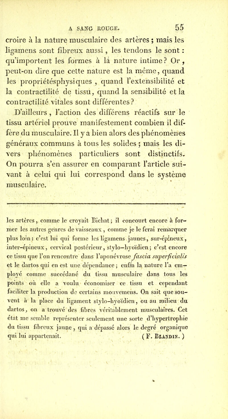 croire à la nature musculaire des artères ; mais les ligamens sont fibreux aussi, les tendons le sont : qu’importent les formes à la nature intime? Or, peut-on dire que cette nature est la même, quand les propriétésphysiques , quand l’extensibilité et la contractilité de tissu, quand la sensibilité et la contractilité vitales sont différentes? D’ailleurs , Faction des différens réactifs sur le tissu artériel prouve manifestement combien il dif- fère du musculaire. Il y a bien alors des phénomènes généraux communs à tous les solides ; mais les di- vers phénomènes particuliers sont distinctifs. On pourra s’en assurer en comparant l’article sui- vant à celui qui lui correspond dans le système musculaire. les artères, comme le croyait Bichat; il concourt encore à for- mer les autres genres de vaisseaux, comme je le ferai remarquer plus loin: c’est lui qui forme les ligamens jaunes, sur-épineux, inter-épineux, cervical postérieur, stylo-hyoïdien ; c’est encore ce tissu que l’on rencontre dans l’aponévrose fascia superficialis et le dartos qui en est une dépendance ; enfui la nature l’a em- ployé comme succédané du tissu musculaire dans tous les points où elle a voulu économiser ce tissu et cependant faciliter la production de certains mouvemens. On sait que sou- vent à la place du ligament stylo-hyoïdien, ou au milieu du dartos, on a trouvé des fibres véritablement musculaires. Cet état me semble représenter seulement une sorte d’hypertrophie du tissu fibreux jaune , qui a dépassé alors le degré organique qui lui appartenait. ( F. B&andin. )