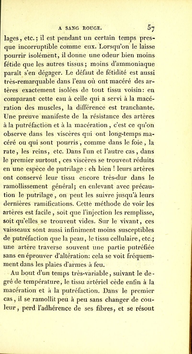 lages, etc. ; il est pendant un certain temps pres- que incorruptible comme eux. Lorsqu’on le laisse pourrir isolément, il donne une odeur bien moins fétide que les autres tissus ; moins d’ammoniaque paraît s’en dégager. Le défaut de fétidité est aussi très-remarquable dans l’eau où ont macéré des ar- tères exactement isolées de tout tissu voisin: en comparant cette eau à celle qui a servi à la macé- ration des muscles, la différence est tranchante. Une preuve manifeste de la résistance des artères à la putréfaction et à la macération , c’est ce qu’on observe dans les viscères qui ont long-temps ma- céré ou qui sont pourris , comme dans le foie , la rate, les reins, etc. Dans l’un et l’autre cas , dans le premier surtout, ces viscères se trouvent réduits en une espèce de putrilage : eh bien î leurs artères ont conservé leur tissu encore très-dur dans le ramollissement général; en enlevant avec précau- tion le putrilage, on peut les suivre jusqu’à leurs dernières ramifications. Cette méthode de voir les artères est facile , soit que l’injection les remplisse, soit qu’elles se trouvent vides. Sur le vivant, ces vaisseaux sont aussi infiniment moins susceptibles de putréfaction que la peau, le tissu cellulaire, etc.; une artère traverse souvent une partie putréfiée sans en éprouver d’altération: cela se voit fréquem- ment dans les plaies d'armes à feu. Au bout d’un temps très-variable, suivant le de- gré de température, le tissu artériel cède enfin à la macération et à la putréfaction. Dans le premier cas, il se ramollit peu à peu sans changer de cou- leur, perd l’adhérence de ses fibres, et se résout