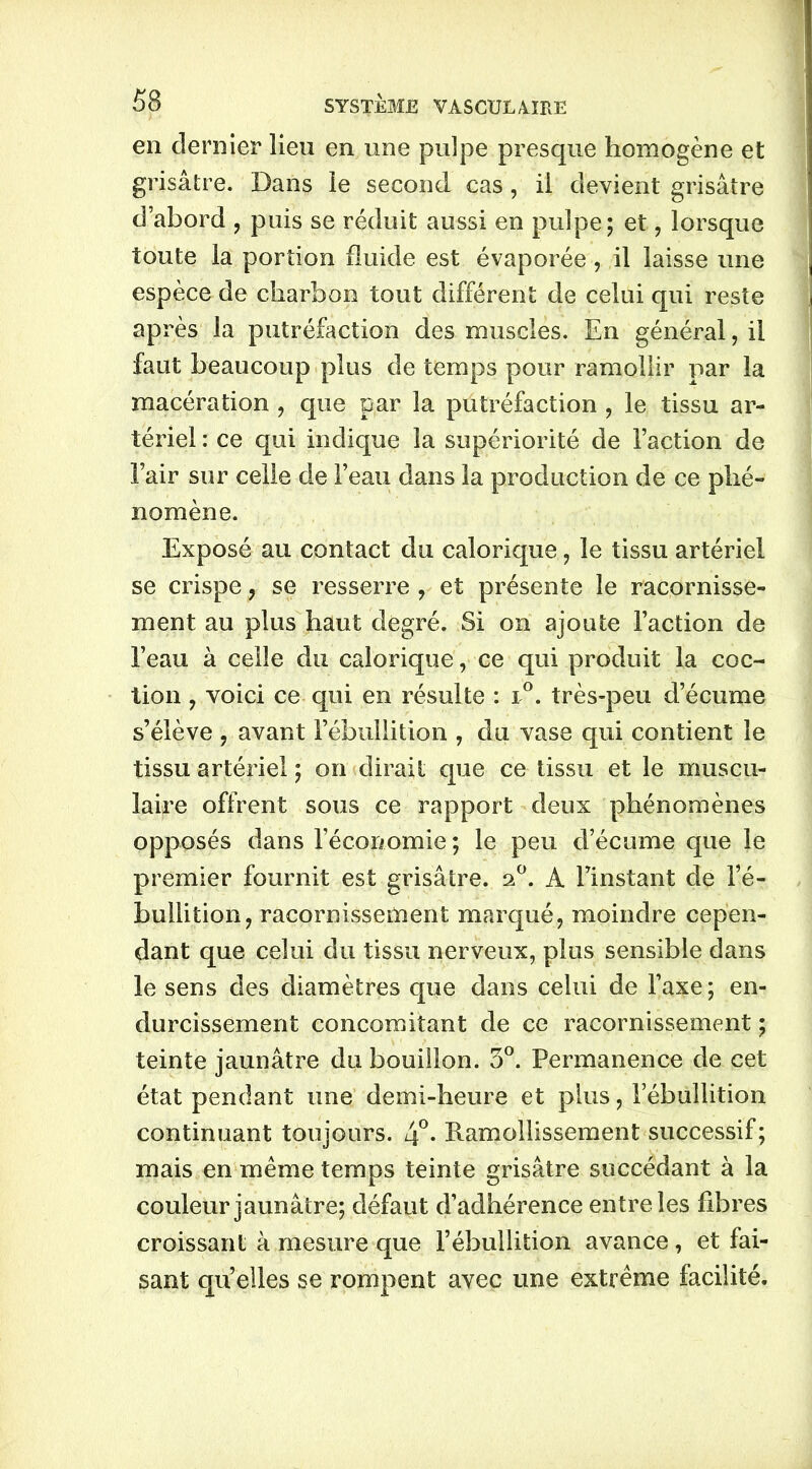 en dernier lieu en une pulpe presque homogène et grisâtre. Dans le second cas, il devient grisâtre d’abord , puis se réduit aussi en pulpe; et, lorsque toute la portion fluide est évaporée, il laisse une espèce de charbon tout différent de celui qui reste après la putréfaction des muscles. En général, il faut beaucoup plus de temps pour ramollir par la macération , que par la putréfaction , le tissu ar- tériel : ce qui indique la supériorité de l’action de l’air sur celle de l’eau dans la production de ce phé- nomène. Exposé au contact du calorique , le tissu artériel se crispe , se resserre , et présente le racornisse- ment au plus haut degré. Si on ajoute Faction de l’eau à celle du calorique, ce qui produit la coc- tion , voici ce qui en résulte : i°. très-peu d’écume s’élève , avant l’ébullition , du vase qui contient le tissu artériel ; on dirait que ce tissu et le muscu- laire offrent sous ce rapport deux phénomènes opposés dans l’économie; le peu d’écume que le premier fournit est grisâtre. 20. A l’instant de l’é- bullition, racornissement marqué, moindre cepen- dant que celui du tissu nerveux, plus sensible dans le sens des diamètres que dans celui de l’axe; en- durcissement concomitant de ce racornissement ; teinte jaunâtre du bouillon. 3°. Permanence de cet état pendant une demi-heure et plus, l’ébullition continuant toujours. 4°- Ramollissement successif; mais en même temps teinte grisâtre succédant à la couleur jaunâtre; défaut d’adhérence entre les fibres croissant à mesure que l’ébullition avance , et fai- sant quelles se rompent avec une extrême facilité.