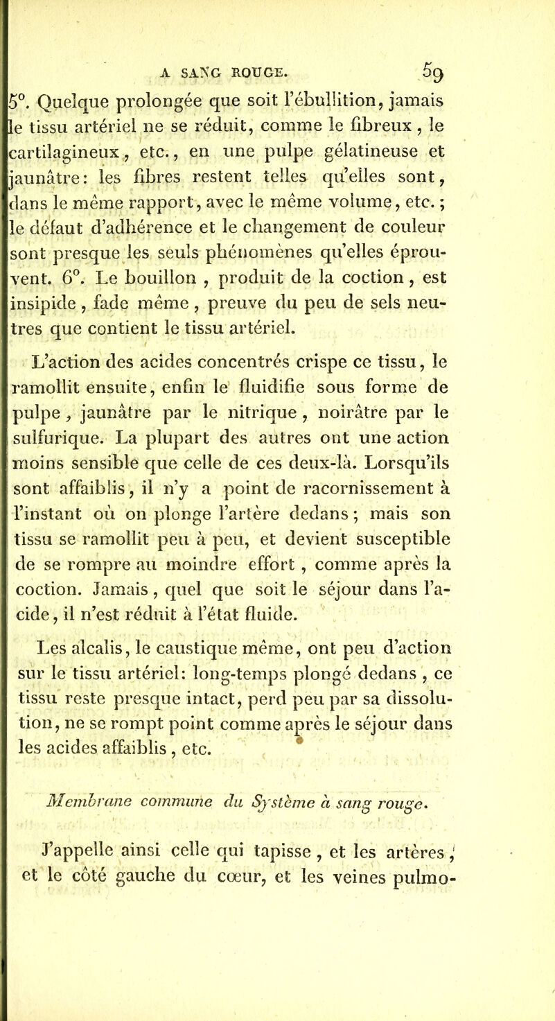 5°. Quelque prolongée que soit l’ébullition, jamais le tissu artériel ne se réduit, comme le fibreux, le cartilagineux, etc., en une pulpe gélatineuse et jaunâtre : les fibres restent telles quelles sont, dans le meme rapport, avec le meme volume, etc. ; le défaut d’adhérence et le changement de couleur sont presque les seuls phénomènes quelles éprou- vent. 6°. Le bouillon , produit de la coction, est insipide, fade meme, preuve du peu de sels neu- tres que contient le tissu artériel. L’action des acides concentrés crispe ce tissu, le ramollit ensuite, enfin le fluidifie sous forme de pulpe, jaunâtre par le nitrique , noirâtre par le sulfurique. La plupart des autres ont une action moins sensible que celle de ces deux-là. Lorsqu’ils sont affaiblis, il n’y a point de racornissement à l’instant où on plonge l’artère dedans ; mais son ; tissu se ramollit peu à peu, et devient susceptible de se rompre au moindre effort , comme après la coction. Jamais, quel que soit le séjour dans l’a- cide, il n’est réduit à l’état fluide. Les alcalis, le caustique meme, ont peu d’action sur le tissu artériel: long-temps plongé dedans , ce tissu reste presque intact, perd peu par sa dissolu- tion, ne se rompt point comme après le séjour dans les acides affaiblis , etc. Membrane commune du Système à sang rouge. J’appelle ainsi celle qui tapisse , et les artères ‘ et le côté gauche du cœur, et les veines pulmo-