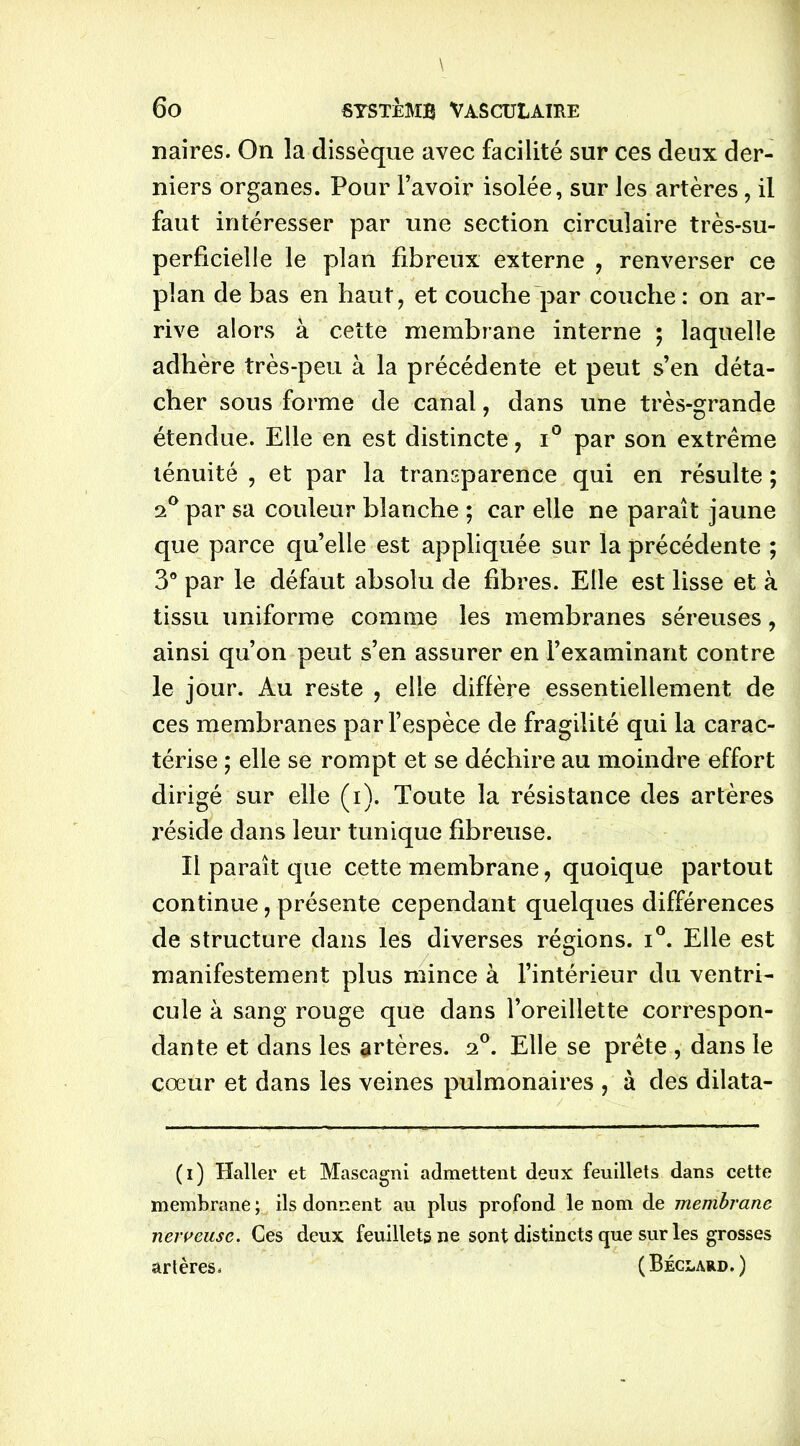naires. On la dissèque avec facilité sur ces deux der- niers organes. Pour l’avoir isolée, sur les artères, il faut intéresser par une section circulaire très-su- perficielle le plan fibreux externe , renverser ce plan de bas en haut, et couche par couche: on ar- rive alors à cette membrane interne ; laquelle adhère très-peu à la précédente et peut s’en déta- cher sous forme de canal, dans une très-grande étendue. Elle en est distincte, i° par son extrême ténuité , et par la transparence qui en résulte ; 2° par sa couleur blanche ; car elle ne paraît jaune que parce qu’elle est appliquée sur la précédente ; 3° par le défaut absolu de fibres. Elle est lisse et à tissu uniforme comme les membranes séreuses, ainsi qu’on peut s’en assurer en l’examinant contre le jour. Au reste , elle diffère essentiellement de ces membranes par l’espèce de fragilité qui la carac- térise ; elle se rompt et se déchire au moindre effort dirigé sur elle (i). Toute la résistance des artères réside dans leur tunique fibreuse. Il paraît que cette membrane, quoique partout continue, présente cependant quelques différences de structure dans les diverses régions. i°. Elle est manifestement plus mince à l’intérieur du ventri- cule à sang rouge que dans l’oreillette correspon- dante et dans les artères. 20. Elle se prête , dans le cœur et dans les veines pulmonaires , à des dilata- (1) Haller et Mascagni admettent deux feuillets dans cette membrane ; ils donnent au plus profond le nom de membrane nerveuse. Ces deux feuillets ne sont distincts que sur les grosses artères, (Béclard.)
