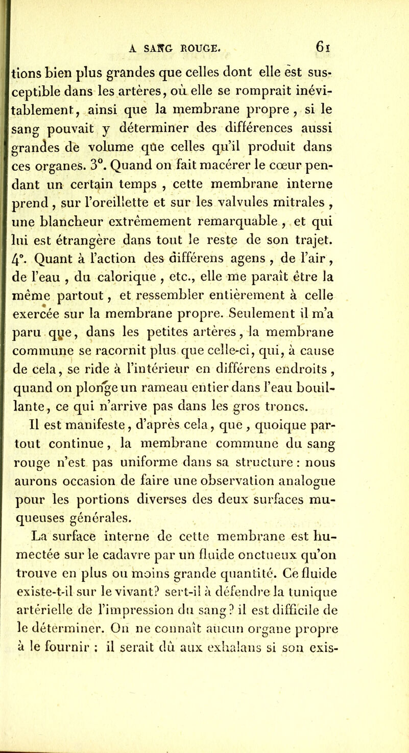 tions bien plus grandes que celles dont elle est sus- ceptible dans les artères, où elle se romprait inévi- tablement, ainsi que la membrane propre, si le sang pouvait y déterminer des différences aussi grandes de volume qûe celles qu’il produit dans ces organes. 3°. Quand on fait macérer le cœur pen- dant un certain temps , cette membrane interne prend, sur l’oreillette et sur les valvules mitrales , une blancheur extrêmement remarquable , et qui lui est étrangère dans tout le reste de son trajet. 4°. Quant à l’action des différens agens , de l’air, de l’eau , du calorique , etc., elle me paraît être la même partout, et ressembler entièrement à celle exercée sur la membrane propre. Seulement il m’a paru qye, dans les petites artères, la membrane commune se racornit plus que celle-ci, qui, à cause de cela, se ride à l’intérieur en différens endroits , quand on plonge un rameau entier dans l’eau bouil- lante, ce qui n’arrive pas dans les gros troncs. Il est manifeste, d’après cela, que , quoique par- tout continue, la membrane commune du sang rouge n’est pas uniforme dans sa structure : nous aurons occasion de faire une observation analogue pour les portions diverses des deux surfaces mu- queuses générales. La surface interne de cette membrane est hu- mectée sur le cadavre par un fluide onctueux qu’on trouve en plus ou moins grande quantité. Ce fluide existe-t-il sur le vivant? sert-il à défendre la tunique artérielle de l’impression du sang? il est difficile de le déterminer. On ne connaît aucun organe propre à le fournir ; il serait du aux exhalans si son exis-