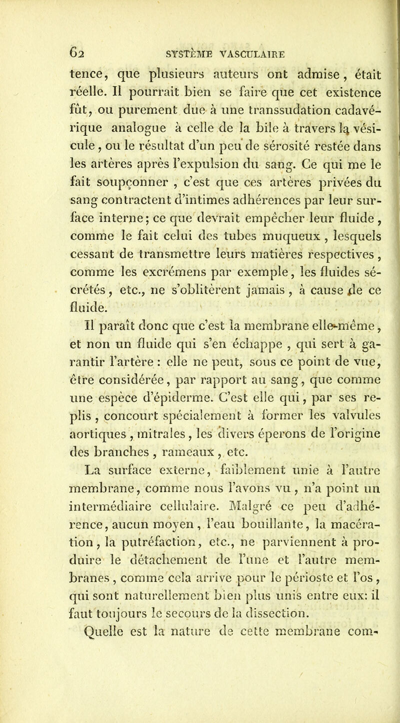 tence, que plusieurs auteurs ont admise, était réelle. Il pourrait bien se faire que cet existence fût, ou purement due à une transsudation cadavé- rique analogue à celle de la bile à travers 1^ vési- cule , ou le résultat d’un peu de sérosité restée dans les artères après l’expulsion du sang. Ce qui me le fait soupçonner , c’est que ces artères privées du sang contractent d’intimes adhérences par leur sur- face interne; ce que devrait empêcher leur fluide , comme le fait celui des tubes muqueux , lesquels cessant de transmettre leurs matières respectives, comme les excrémens par exemple, les fluides sé- crétés , etc., ne s’oblitèrent jamais, à cause de ce fluide. Il paraît donc que c’est la membrane ellomême, et non un fluide qui s’en échappe , qui sert à ga- rantir l’artère : elle ne peut, sous ce point de vue, être considérée, par rapport au sang, que comme une espèce d’épiderme. C’est elle qui, par ses re- plis , concourt spécialement à former les valvules aortiques , mitrales , les divers éperons de l’origine des branches , rameaux , etc. La surface externe, faiblement unie à l’autre membrane, comme nous l’avons vu, n’a point un intermédiaire cellulaire. Malgré ce peu d’adhé- rence, aucun moyen, l’eau bouillante, la macéra- tion, la putréfaction, etc., ne parviennent à pro- duire le détachement de l’une et l’autre mem- branes , comme cela arrive pour le périoste et l’os , qui sont naturellement bien plus unis entre eux: il faut toujours le secours de la dissection. Quelle est la nature de cette membrane corn-