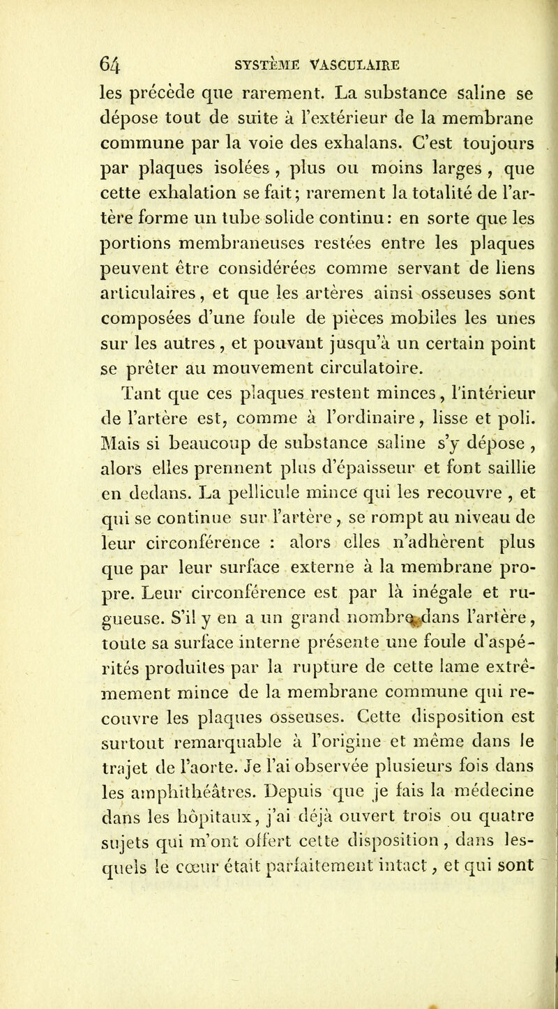 les précède que rarement. La substance saline se dépose tout de suite à l’extérieur de la membrane commune par la voie des exhalans. C’est toujours par plaques isolées , plus ou moins larges , que cette exhalation se fait; rarement la totalité de l’ar- tère forme un tube solide continu : en sorte que les portions membraneuses restées entre les plaques peuvent être considérées comme servant de liens articulaires, et que les artères ainsi osseuses sont composées d’une foule de pièces mobiles les unes sur les autres, et pouvant jusqu’à un certain point se prêter au mouvement circulatoire. Tant que ces plaques restent minces, l'intérieur de l’artère est, comme à l’ordinaire, lisse et poli. Mais si beaucoup de substance saline s’y dépose , alors elles prennent plus d’épaisseur et font saillie en dedans. La pellicule mince qui les recouvre , et qui se continue sur l’artère, se rompt au niveau de leur circonférence : alors elles n’adhèrent plus que par leur surface externe à la membrane pro- pre. Leur circonférence est par là inégale et ru- gueuse. S’il y en a un grand nombrq^dans l’artère, toute sa surface interne présente une foule d’aspé- rités produites par la rupture de cette lame extrê- mement mince de la membrane commune qui re- couvre les plaques osseuses. Cette disposition est surtout remarquable à l’origine et même dans le trajet de l’aorte. Je l’ai observée plusieurs fois dans les amphithéâtres. Depuis que je fais la médecine dans les hôpitaux, j’ai déjà ouvert trois ou quatre sujets qui m’ont offert cette disposition, dans les- quels le cœur était parfaitement intact, et qui sont