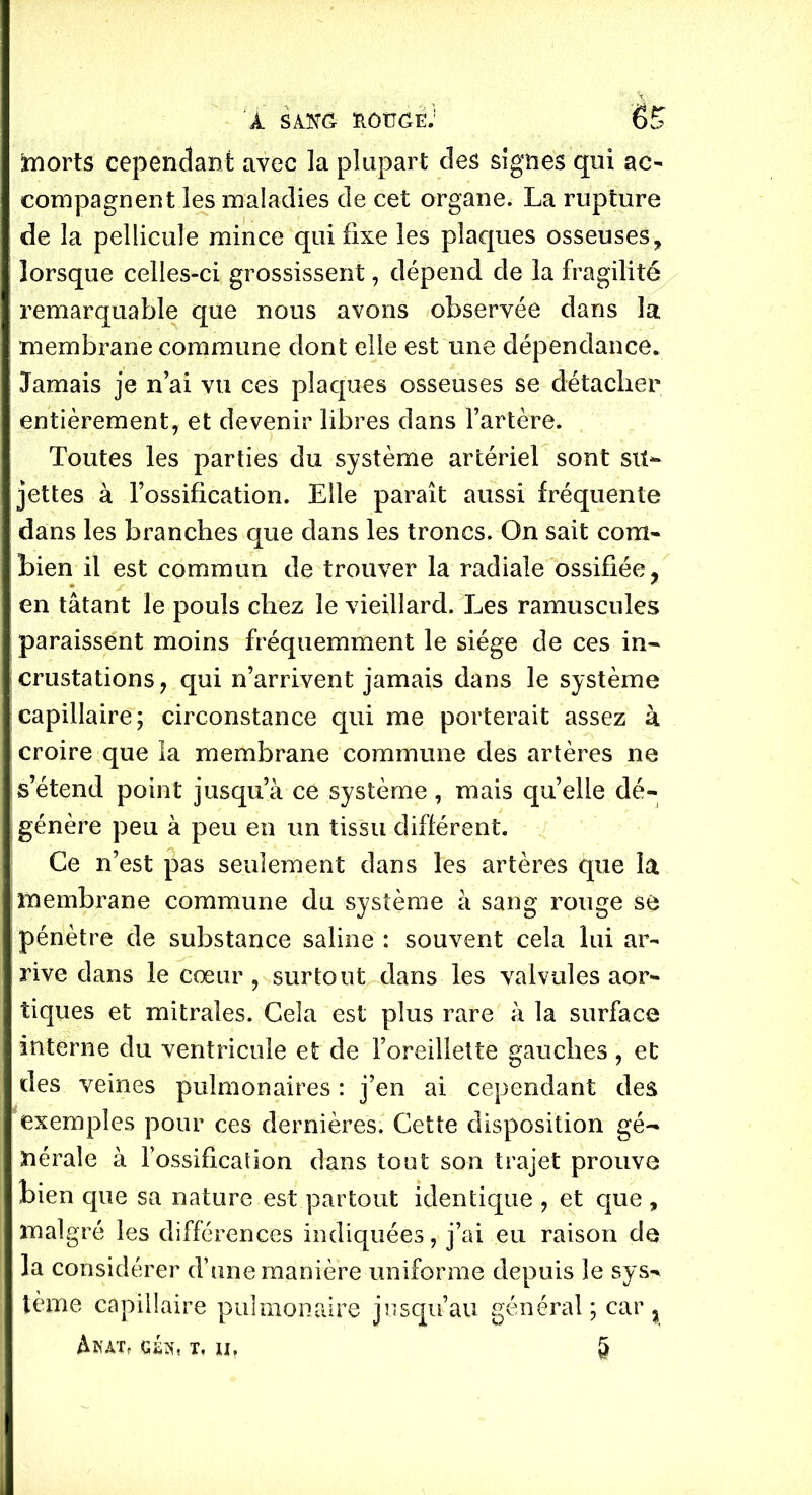 morts cependant avec la plupart des signes qui ac- compagnent les maladies de cet organe. La rupture de la pellicule mince qui fixe les plaques osseuses, lorsque celles-ci grossissent, dépend de la fragilité remarquable que nous avons observée dans la membrane commune dont elle est une dépendance* Jamais je n’ai vu ces plaques osseuses se détacher entièrement, et devenir libres dans l’artère. Toutes les parties du système artériel sont su- jettes à l’ossification. Elle paraît aussi fréquente dans les branches que dans les troncs. On sait com- bien il est commun de trouver la radiale ossifiée, en tâtant le pouls chez le vieillard. Les ramuscules paraissent moins fréquemment le siège de ces in- crustations, qui n’arrivent jamais dans le système capillaire; circonstance qui me porterait assez à croire que la membrane commune des artères ne s’étend point jusqu’à ce système, mais quelle dé- génère peu à peu en un tissu différent. Ce n’est pas seulement dans les artères que la membrane commune du système à sang rouge se pénètre de substance saline : souvent cela lui ar- rive dans le cœur , surtout dans les valvules aor- tiques et mitrales. Cela est plus rare à la surface interne du ventricule et de l’oreillette gauches, et des veines pulmonaires : j’en ai cependant des exemples pour ces dernières. Cette disposition gé- nérale à l’ossification dans tout son trajet prouve bien que sa nature est partout identique , et que , malgré les différences indiquées, j’ai eu raison de la considérer d’une manière uniforme depuis le sys- tème capillaire pulmonaire jusqu’au général; car ^ À K AT, T, II, 5