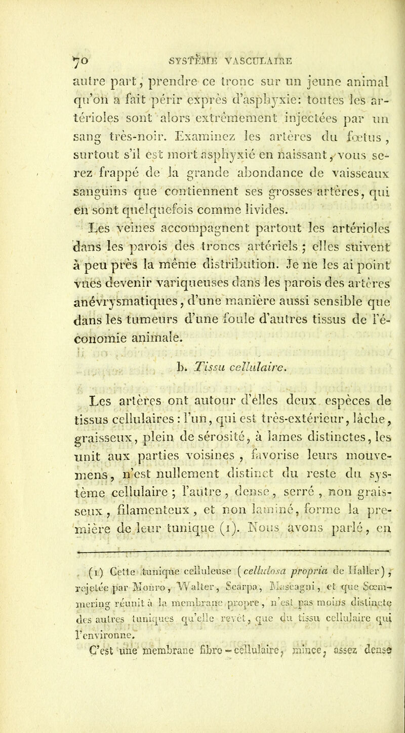 autre part, prendre ce tronc sur un jeune animal qu’on a fait périr exprès d’asphyxie: toutes les ar- térioles sont alors extrêmement injectées par un sang très-noir. Examinez les artères du fœtus , surtout s’il est mort asphyxié en naissant, vous se- rez frappé de la grande abondance de vaisseaux sanguins que contiennent ses grosses artères, qui en sont quelquefois comme livides. Les veines accompagnent partout les artérioles dans les parois des troncs artériels ; elles suivent à peu près la même distribution. Je ne les ai point vues devenir variqueuses dans les parois des artères anévrysmatiques, d’une manière aussi sensible que dans les tumeurs d’une foule d’autres tissus de l’é- conomie animale. h. Tissa cellulaire. Les artères ont autour d’élles deux espèces de tissus cellulaires : l’un, qui est très-extérieur, lâche, graisseux, plein de sérosité, à lames distinctes, les unit aux parties voisines , favorise leurs inouve- mens, n’est nullement distinct du reste du sys- tème cellulaire ; l’autre, dense, serré , non grais- seux, filamenteux, et non laminé, forme la pre- mière de leur tonique (i)...Nous avons parlé, en (i) Cette ituniqiïe celluleuse (cellulose propria de Haller) , rejetée par Moiiro, Walter, Scarpa, Masçagpi v et que Sœm- nieriug réunit à la membrane propre, n’est pas moins distincte des autres tuniques qu’elle revêt, que qu tissu cellulaire qui l’environne. C’est une membrane fibre - cellulaire, mince, assez dense