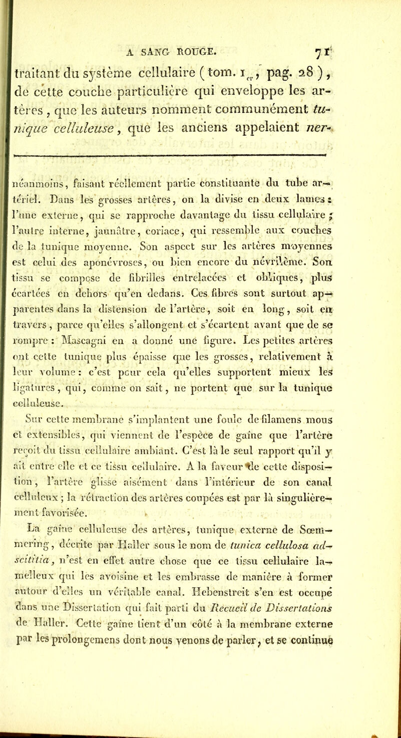 traitant du système cellulaire ( tom. icr, pag. 28 ) , de cette couche particulière qui enveloppe les ar- tères ? que les auteurs nomment communément tu- nique celluleuse, que les anciens appelaient lier- néanmoins, faisant réellement partie constituante du tube ar- tériel. Bans les grosses artères, on la divise en deux lames: l’une externe, qui se rapproche davantage du tissu cellulaire f l’autre interne, jaunâtre, coriace, qui ressemble aux couclies de la tunique moyenne. Son aspect sur les artères moyennes est celui des aponévroses, ou bien encore du névnlème. Son tissu se compose de fibrilles entrelacées et obliques, plus écartées en dehors qu’en dedans. Ces fibres sont surtout ap- parentes dans la distension de l’artère, soit en long, soit eu travers, parce qu’elles s’allongent et s’écartent avant que de se rompre : Mascagni en a donné une figure. Les petites artères ont cette tunique plus épaisse que les grosses, relativement à leur volume : c’est peur cela qu’elles supportent mieux les ligatures, qui, comme on sait, ne portent que sur la tunique celluleuse. Sur cette membrane s’implantent une foule de filamens mous et extensibles, qui viennent de l’espèce de gaine que l’artère reçoit du tissu cellulaire ambiant. C’est là le seul rapport qu’il y ait entre elle et ce tissu cellulaire. A la faveur ^le cette disposi- tion , l’artère glisse aisément dans l’intérieur de son canal celluleux ; la rétraction des artères coupées est par là singulière- ment favorisée. I» La gaine celluleuse des artères, tunique externe de Sœm— mering, décrite par Haller sous le nom de tunica cellulosa ad— scititia, n’est en effet autre chose que ce tissu cellulaire la— melleux qui les avoisine et les embrasse de manière à former autour d’elles un véritable canal. Hebenstreit s’en est occupé dans une Dissertation qui fait parti du Recueil de Dissertations de Haller. Cette gaine tient d’un côté à la membrane externe par les prolongemens dont nous venons de parler ? et se continue
