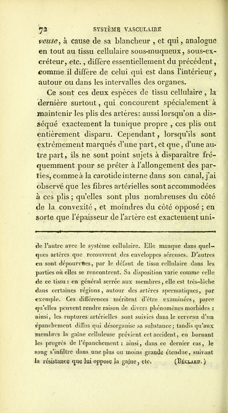 reuse, à cause de sa blancheur , et qui, analogue en tout au tissu cellulaire sous-muqueux, sous-ex- créteur, etc., diffère essentiellement du précédent, comme il diffère de celui qui est dans l’intérieur, autour ou dans les intervalles des organes. Ce sont ces deux espèces de tissu cellulaire , la dernière surtout, qui concourent spécialement à maintenir les plis des artères: aussi lorsqu’on a dis- séqué exactement la tunique propre , ces plis ont entièrement disparu. Cependant, lorsqu’ils sont extrêmement marqués d’une part, et que, d’une au- tre part, ils ne sont point sujets à disparaître fré- quemment pour se prêter à l’allongement des par- ties, commeà la carotide interne dans son canal, j’ai observé que les fibres artérielles sont accommodées à ces plis ; quelles sont plus nombreuses du côté de la convexité, et moindres du côté opposé ; en sorte que l’épaisseur de l’artère est exactement uni- de l’autre avec le système cellulaire. Elle manque dans quel- ques artères que recouvrent des enveloppes séreuses. D’autres en sont dépourvues, par le défaut de tissu cellulaire dans les parties où elles se rencontrent. Sa disposition varie comme celle de ce tissu : en général serrée aux membres, elle est très-lâche dans certaines régions, autour des artères spermatiques, par exemple. Ces différences méritent d’ètre examinées, parce qu’elles peuvent rendre raison de divers phénomènes morbides : ainsi, les ruptures artérielles sont suivies dans le cerveau d’un épanchement diffus qui désorganise sa substance ; tandis qu’aux membres la gaine celluleuse prévient cet accident, en bornant les progrès de l’épanchement : ainsi, dans ce dernier cas, le sang s’infiltre dans une plus ou moins grande étendue, suivant la résistance que lui oppose la gaine, etc* (Béglajuj. )