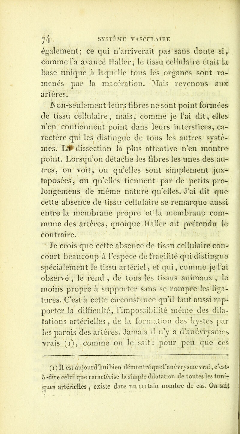 également; ce qui n’arriverait pas sans doute si, comme l’a avancé Haller, le tissu cellulaire était la base unique à laquelle tous les organes sont ra- menés par la macération. Mais revenons aux artères. Non-seulement leurs fibres ne sont point formées de tissu cellulaire, mais, comme je l’ai dit, elles n’en contiennent point dans leurs interstices, ca- ractère qui les distingue de tous les autres systè- mes. L# dissection la plus attentive n’en montre point. Lorsqu’on détache les fibres les unes des au- tres, on voit, ou qu’elles sont simplement jux- taposées, ou qu’elles tiennent par de petits pro- longemens de même nature quelles. J’ai dit que cette absence de tissu cellulaire se remarque aussi entre la membrane propre et la membrane com- mune des artères, quoique Haller ait prétendu le contraire. Je crois que cette absence de tissu cellulaire con- court beaucoup à l’espèce de fragilité qui distingue spécialement le tissu artériel, et qui, comme je l’ai observé , le rend , de tous les tissus animaux , le moins propre à supporter sans se rompre les liga- tures. C’est à cette circonstance qu’il faut aussi rap- porter la difficulté, l’impossibilité même des dila- tations artérielles, de la formation des kystes par les parois des artères. Jamais il n’y a d’anévrysmes vrais (i), comme on le sait: pour peu que ces (i) Il est aujourd’hui bien démontré que l’anévrysme vrai, c’est- à -dire celui que caractérise la simple dilatation de toutes les tuni- ques artérielles , existe dans un certain nombre de cas. On sait