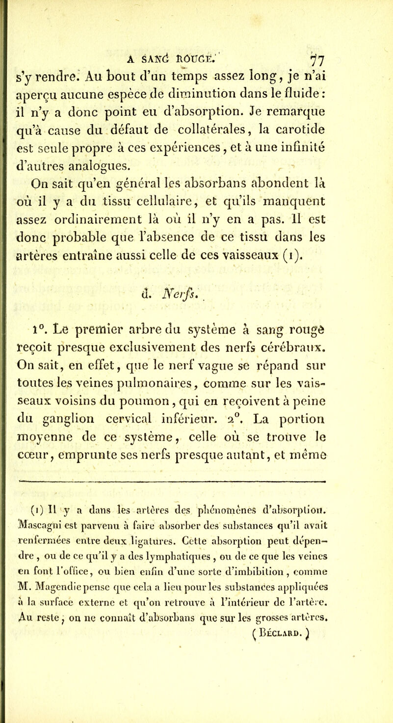 à sANd îiôugê:' ^7 s’y rendre. Au tout d’un temps assez long, je n’ai aperçu aucune espèce de diminution dans le fluide : il n’y a donc point eu d’absorption. Je remarque qua cause du défaut de collatérales, la carotide est seule propre à ces expériences, et à une infinité d’autres analogues. On sait qu’en général les absorbans abondent là où il y a du tissu cellulaire, et qu’ils manquent assez ordinairement là où il n’y en a pas. Il est donc probable que l’absence de ce tissu dans les artères entraîne aussi celle de ces vaisseaux (i). à. Nerfs:. î°. Le premier arbre du système à sang rougô reçoit presque exclusivement des nerfs cérébraux. On sait, en effet, que le nerf vague se répand sur toutes les veines pulmonaires, comme sur les vais- seaux voisins du poumon , qui en reçoivent à peine du ganglion cervical inférieur, a0. La portion moyenne de ce système, celle où se trouve le cœur, emprunte ses nerfs presque autant, et meme (i) IL y a dans les artères des phénomènes d'absorption. Mascagni est parvenu à faire absorber des substances qu’il avait renfermées entre deux ligatures. Cette absorption peut dépen- dre , ou de ce qu’il y a des lymphatiques , ou de ce que les veines en font l’office, ou bien enfin d’une sorte d’imbibition, comme M. Magendie pense que cela a lieu pour les substances appliquées à la surface externe et qu’on retrouve à l’intérieur de l’artère. Au reste ? on ne connaît d’absorbans que sur les grosses artères. Ç Béclard. )