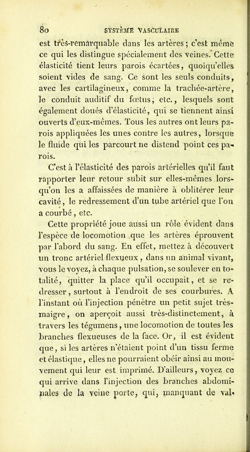est très-remarquable clans les artères ; c’est même ce qui les distingue spécialement des veines. Cette élasticité tient leurs parois écartées, quoiqu’elles soient vides de sang. Ce sont les seuls conduits, avec les cartilagineux, comme la trachée-artère, le conduit auditif du fœtus, etc., lesquels sont également doués d’élasticité, qui se tiennent ainsi ouverts d’eux-mêmes. Tous les autres ont leurs pa- rois appliquées les unes contre les autres, lorsque le fluide qui les parcourt ne distend point ces pa- rois. C’est à l’élasticité des parois artérielles qu’il faut rapporter leur retour subit sur elles-mêmes lors* qu’on les a affaissées de manière à oblitérer leur cavité, le redressement d’un tiibe artériel que l’on a courbé, etc. Cette propriété joue aussi un rôle évident dans l’espèce de locomotion que les artères éprouvent par l’abord du sang. En effet, mettez à découvert un tronc artériel flexueux, dans un animal vivant, vous le voyez, à chaque pulsation, se soulever en to* talité, quitter la place qu’il occupait, et se re* dresser, surtout à l’endroit de ses courbures. A l’instant où l’injection pénètre un petit sujet très- maigre, on aperçoit aussi très-distinctement, à travers les tégumens, une locomotion de toutes les branches flexueuses de la face. Or, il est évident que, si les artères n’étaient point d’un tissu ferme et élastique, elles ne pourraient obéir ainsi au mou- vement qui leur est imprimé. D’ailleurs, voyez ce qui arrive dans l’injection des branches abdomi- nales de la veine porte, qui, manquant de vah