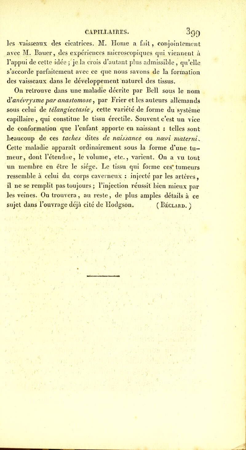 les vaisseaux des cicatrices. M. Home a fait, conjointement ,avec M. Bauer, des expériences microscopiques qui viennent à l’appui de cette idée ; je la crois d’autant plus admissible , qu’elle s’accorde parfaitement avec ce que nous savons de la formation des vaisseaux dans le développement naturel des tissus. On retrouve dans une maladie décrite par Bell sous le nom d’anévrysme par anastomose, par Frier et les auteurs allemands sous celui de télangiectasie , cette variété de forme du système capillaire, qui constitue le tissu érectile. Souvent c’est un vice de conformation que l’enfant apporte en naissant : telles sont beaucoup de ces taches dites de naissance ou nœvi materni. Celte maladie apparaît ordinairement sous la forme d’une tu- meur, dont l’étendue, le volume, etc., varient. On a vu tout un membre en être le siège. Le tissu qui forme ces* tumeurs ressemble à celui du corps caverneux : injecté par les artères, il ne se remplit pas toujours ; l’injection réussit bien mieux par les veines. On trouvera, au reste, de plus amples détails à ce sujet dans l’ouvrage déjà cité de Hodgson. ( Béclard. ) J: