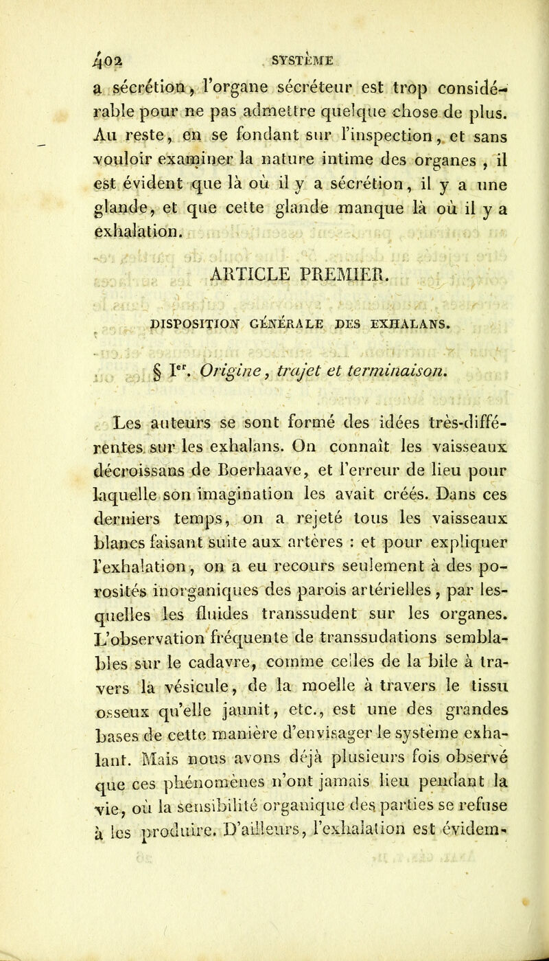 4<)2 SYSTÈME a sécrétion, l’organe sécréteur est trop considé- rable pour ne pas admettre quelque chose de plus. Au reste, en se fondant sur l’inspection, et sans vouloir examiner la nature intime des organes , il est évident que là où il y a sécrétion, il y a une glande, et que cette glande manque là où il y a exhalation. ARTICLE PREMIER. DISPOSITION GÉNÉRALE DES EXHALANS. § Ier. Origine, trajet et terminaison. Les auteurs se sont formé des idées très-diffé- rentes, sur les exhalans. On connaît les vaisseaux décroissans de Roerhaave, et l’erreur de lieu pour laquelle son imagination les avait créés. Dans ces derniers temps, on a rejeté tous les vaisseaux blancs faisant suite aux artères : et pour expliquer l’exhalation, on a eu recours seulement à des po- rosités inorganiques des parois artérielles, par les- quelles les fluides transsudent sur les organes. L’observation fréquente de transsudations sembla- bles sur le cadavre, comme celles de la bile à tra- vers la vésicule, de la moelle à travers le tissu osseux qu’elle jaunit, etc., est une des grandes bases de cette manière d’envisager le système exha- lant. Mais nous avons déjà plusieurs fois observé que ces phénomènes n’ont jamais lieu pendant la vie, où la sensibilité organique des parties se refuse à les produire. D’ailleurs, l’exhalation est évident