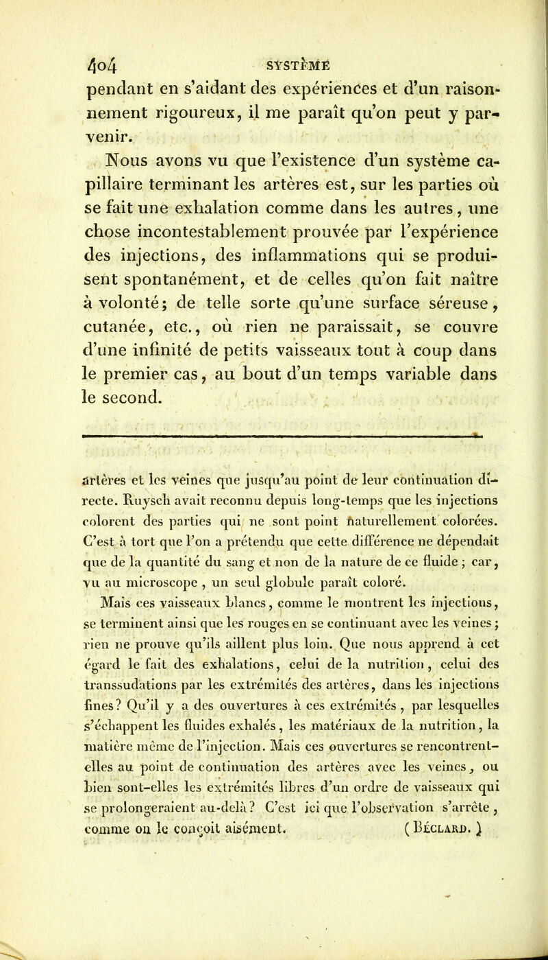 pendant en s’aidant des expériences et d’un raison- nement rigoureux, il me paraît qu’on peut y par- venir. Nous avons vu que l’existence d’un système ca- pillaire terminant les artères est, sur les parties où se fait une exhalation comme dans les autres, une chose incontestablement prouvée par l’expérience des injections, des inflammations qui se produi- sent spontanément, et de celles qu’on fait naître à volonté; de telle sorte qu’une surface séreuse, cutanée, etc., où rien ne paraissait, se couvre d’une infinité de petits vaisseaux tout à coup dans le premier cas, au bout d’un temps variable dans le second. ..... — artères et les veines que jusqu’au point de leur continuation di- recte. Ruysch avait reconnu depuis long-temps que les injections colorent des parties qui ne sont point Naturellement colorées. C’est à tort que l’on a prétendu que cette différence ne dépendait que de la quantité du sang et non de la nature de ce fluide ; car, vu au microscope , un seul globule paraît coloré. Mais ces vaisseaux blancs, comme le montrent les injections, se terminent ainsi que les rouges en se continuant avec les veines ; rien ne prouve qu’ils aillent plus loin. Que nous apprend à cet égard le fait des exhalations, celui delà nutrition, celui des transsudations par les extrémités des artères, dans les injections fines? Qu’il y a des ouvertures à ces extrémités, par lesquelles s’échappent les fluides exhalés, les matériaux de la nutrition, la matière même de l’injection. Mais ces ouvertures se rencontrent- elles au point de continuation des artères avec les veines , ou bien sont-elles les extrémités libres d’un ordre de vaisseaux qui se prolongeraient au-delà? C’est ici que l’observation s’arrête , comme ou le conçoit aisément. ( Béclard. )