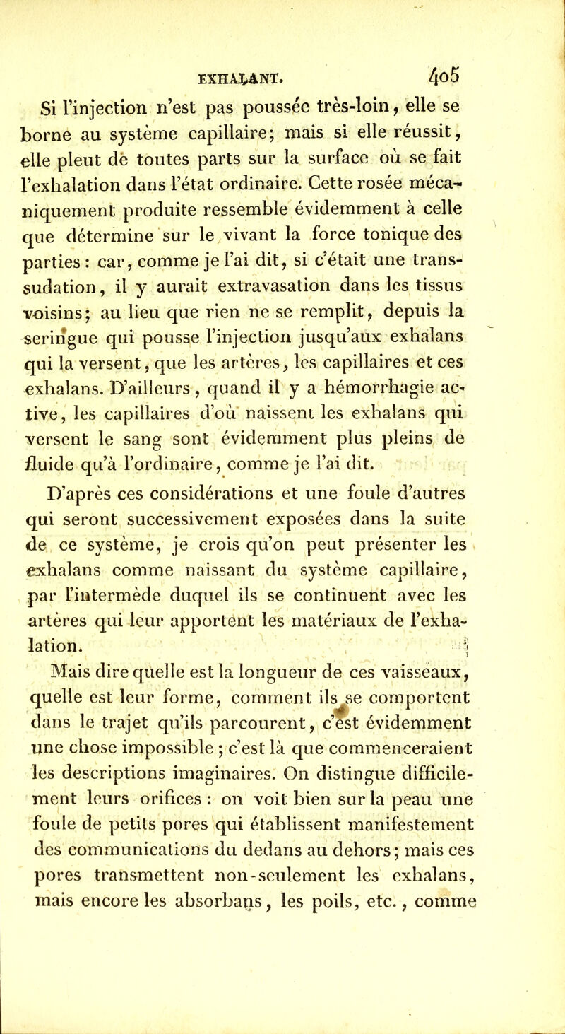 Si Tinjection n’est pas poussée très-loin, elle se borne au système capillaire; mais si elle réussit, elle pleut dë toutes parts sur la surface où se fait l’exhalation dans l’état ordinaire. Cette rosée méca- niquement produite ressemble évidemment à celle que détermine sur le vivant la force tonique des parties : car, comme je l’ai dit, si c’était une trans- sudation , il y aurait extravasation dans les tissus voisins; au lieu que rien ne se remplit, depuis la seringue qui pousse l’injection jusqu’aux exhalans qui la versent, que les artères, les capillaires et ces exhalans. D’ailleurs, quand il y a hémorrhagie ac- tive, les capillaires d’où naissent les exhalans qui versent le sang sont évidemment plus pleins de fluide qu’à l’ordinaire, comme je l’ai dit. D’après ces considérations et une foule d’autres qui seront successivement exposées dans la suite de ce système, je crois qu’on peut présenter les exhalans comme naissant du système capillaire, par l’intermède duquel ils se continuent avec les artères qui leur apportent les matériaux de l’exha- lation. I Mais dire quelle est la longueur de ces vaisseaux, quelle est leur forme, comment ilsse comportent dans le trajet qu’ils parcourent, c’est évidemment une chose impossible ; c’est là que commenceraient les descriptions imaginaires. On distingue difficile- ment leurs orifices : on voit bien sur la peau une foule de petits pores qui établissent manifestement des communications du dedans au dehors; mais ces pores transmettent non-seulement les exhalans, mais encore les absorbais, les poils, etc., comme