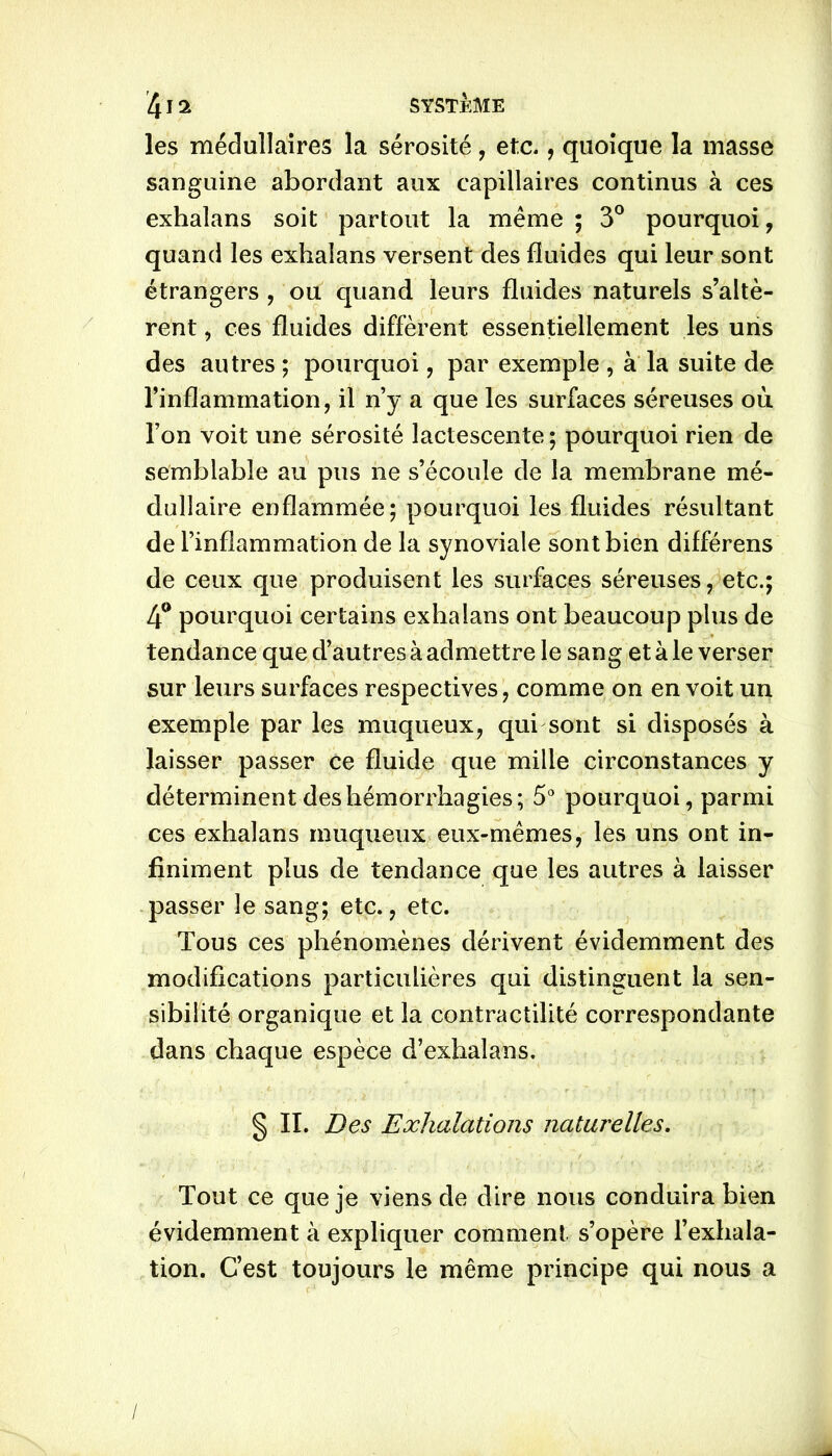 les médullaires la sérosité, etc., quoique la masse sanguine abordant aux capillaires continus à ces exhalans soit partout la même ; 3° pourquoi, quand les exhalans versent des fluides qui leur sont étrangers , ou quand leurs fluides naturels s’altè- rent , ces fluides diffèrent essentiellement les uns des autres ; pourquoi, par exemple , à la suite de l’inflammation, il n’y a que les surfaces séreuses où. l’on voit une sérosité lactescente; pourquoi rien de semblable au pus ne s’écoule de la membrane mé- dullaire enflammée; pourquoi les fluides résultant de l’inflammation de la synoviale sont bien différens de ceux que produisent les surfaces séreuses, etc.; 4° pourquoi certains exhalans ont beaucoup plus de tendance que d’autres à admettre le sang et à le verser sur leurs surfaces respectives, comme on en voit un exemple par les muqueux, qui sont si disposés à laisser passer ce fluide que mille circonstances y déterminent des hémorrhagies; 5° pourquoi, parmi ces exhalans muqueux eux-mêmes, les uns ont in- finiment plus de tendance que les autres à laisser passer le sang; etc., etc. Tous ces phénomènes dérivent évidemment des modifications particulières qui distinguent la sen- sibilité organique et la contractilité correspondante dans chaque espèce d’exhalans. § II. Des Exhalations naturelles. Tout ce que je viens de dire nous conduira bien évidemment à expliquer comment s’opère l’exhala- tion. C’est toujours le même principe qui nous a