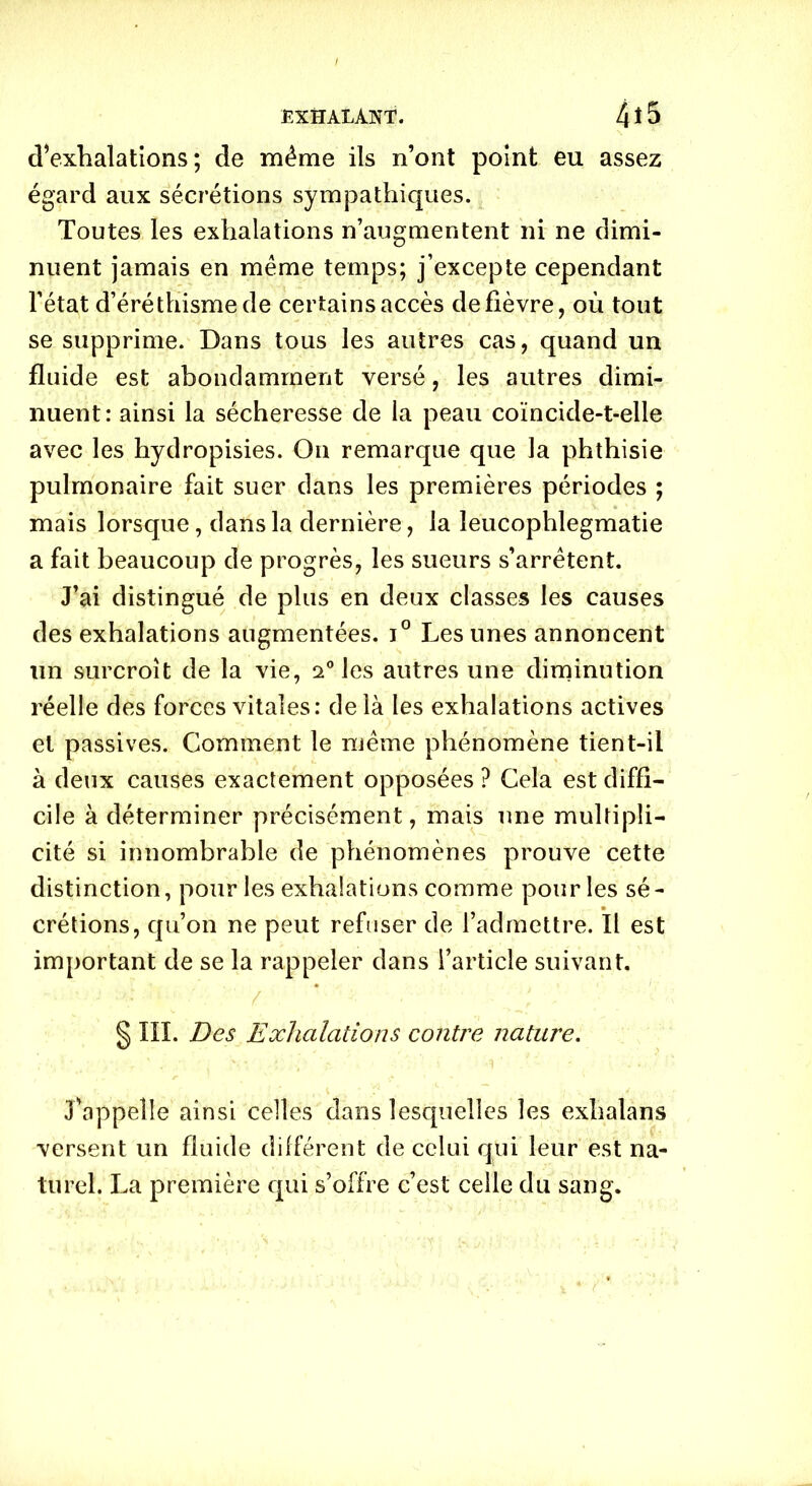 d’exhalations; de même ils n’ont point eu assez égard aux sécrétions sympathiques. Toutes les exhalations n’augmentent ni ne dimi- nuent jamais en même temps; j’excepte cependant l’état d’éréthisme de certains accès de fièvre, où tout se supprime. Dans tous les autres cas, quand un fluide est abondamment versé, les autres dimi- nuent: ainsi la sécheresse de la peau coïncide-t-elle avec les hydropisies. On remarque que la phthisie pulmonaire fait suer dans les premières périodes ; mais lorsque, dans la dernière, la leucophlegmatie a fait beaucoup de progrès, les sueurs s’arrêtent. J’ai distingué de plus en deux classes les causes des exhalations augmentées. i° Les unes annoncent un surcroît de la vie, 20 les autres une diminution réelle des forces vitales: delà les exhalations actives et passives. Comment le même phénomène tient-il à deux causes exactement opposées ? Cela est diffi- cile à déterminer précisément, mais une multipli- cité si innombrable de phénomènes prouve cette distinction, pour les exhalations comme pour les sé- crétions, qu’on ne peut refuser de l’admettre. Il est important de se la rappeler dans l’article suivant. ■ ' / . * ‘ • ■ • J '■ § III. Des Exhalations contre nature. J'appelle ainsi celles dans lesquelles les exhalans versent un fluide différent de celui qui leur est na- turel. La première qui s’offre c’est celle du sang.