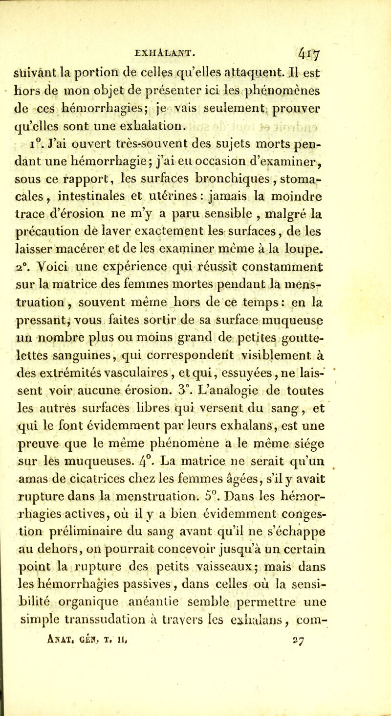 stiivânt la portion de celles qu’elles attaquent. Il est hors de mon objet de présenter ici les phénomènes de ces hémorrhagies; je vais seulement prouver quelles sont une exhalation. i°. J’ai ouvert très-souvent des sujets morts pen- dant une hémorrhagie; j’ai eu occasion d’examiner, sous ce rapport, les surfaces bronchiques , stoma- cales , intestinales et utérines : jamais la moindre trace d’érosion ne m’y a paru sensible , malgré la précaution de laver exactement les surfaces, de les laisser macérer et de les examiner meme à la loupe. a0. Voici une expérience qui réussit constamment sur la matrice des femmes mortes pendant la mens- truation , souvent même hors de ce temps : en la pressant, vous faites sortir de sa surface muqueuse un nombre plus ou moins grand de petites goutte- lettes sanguines, qui correspondent visiblement à des extrémités vasculaires, et qui, essuyées, ne lais- sent voir aucune érosion. 3°. L’analogie de toutes les autres surfaces libres qui versent du sang, et qui le font évidemment par leurs exhalans, est une preuve que le même phénomène a le même siège sur les muqueuses. 4°* La matrice ne serait qu’un amas de cicatrices chez les femmes âgées, s’il y avait rupture dans la menstruation. 5°. Dans les hémor- rhagies actives, où il y a bien évidemment conges- tion préliminaire du sang avant qu’il ne s’échappe au dehors, on pourrait concevoir jusqu’à un certain point la rupture des petits vaisseaux; mais dans les hémorrhagies passives, dans celles où la sensi- bilité organique anéantie semble permettre une simple transsudation à travers les exhalans, com- Aiut, géïl t, il 27