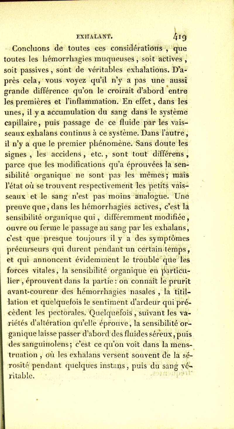 Concluons de toutes ces considérations , que toutes les hémorrhagies muqueuses, soit actives, soit passives, sont de véritables exhalations. D’a- près cela, vous voyez qu’il n’y a pas une aussi grande différence qu’on le croirait d’abord entre les premières et l’inflammation. En effet, dans les unes, il y a accumulation du sang dans le système capillaire, puis passage de ce fluide par les vais- seaux exhalans continus à ce système. Dans l’autre, il n’y a que le premier phénomène. Sans doute les signes , les accidens , etc., sont tout différons , parce que les modifications qu’a éprouvées la sen- sibilité organique ne sont pas les mêmes; mais l’état où se trouvent respectivement les petits vais- seaux et le sang n’est pas moins analogue. Une preuve que, dans les hémorrhagies actives, c’est la sensibilité organique qui, différemment modifiée , ouvre ou ferme le passage au sang par les exhalans, c’est que presque toujours il y a des symptômes précurseurs qui durent pendant un certain temps, et qui annoncent évidemment le trouble que les forces vitales, la sensibilité organique en particu- lier , éprouvent dans la partie : on connaît le prurit avant-coureur des hémorrhagies nasales , la titil- lation et quelquefois le sentiment d’ardeur qui pré- cèdent les pectorales. Quelquefois, suivant les va- riétés d’altération qu’elle éprouve, la sensibilité or- ganique laisse passer d’abord des fluides séreux, puis des sanguinolens; c’est ce qu’on voit dans la mens- truation , où les exhalans versent souvent de la sé- rosité pendant quelques instars, puis du sang vé- ritable.