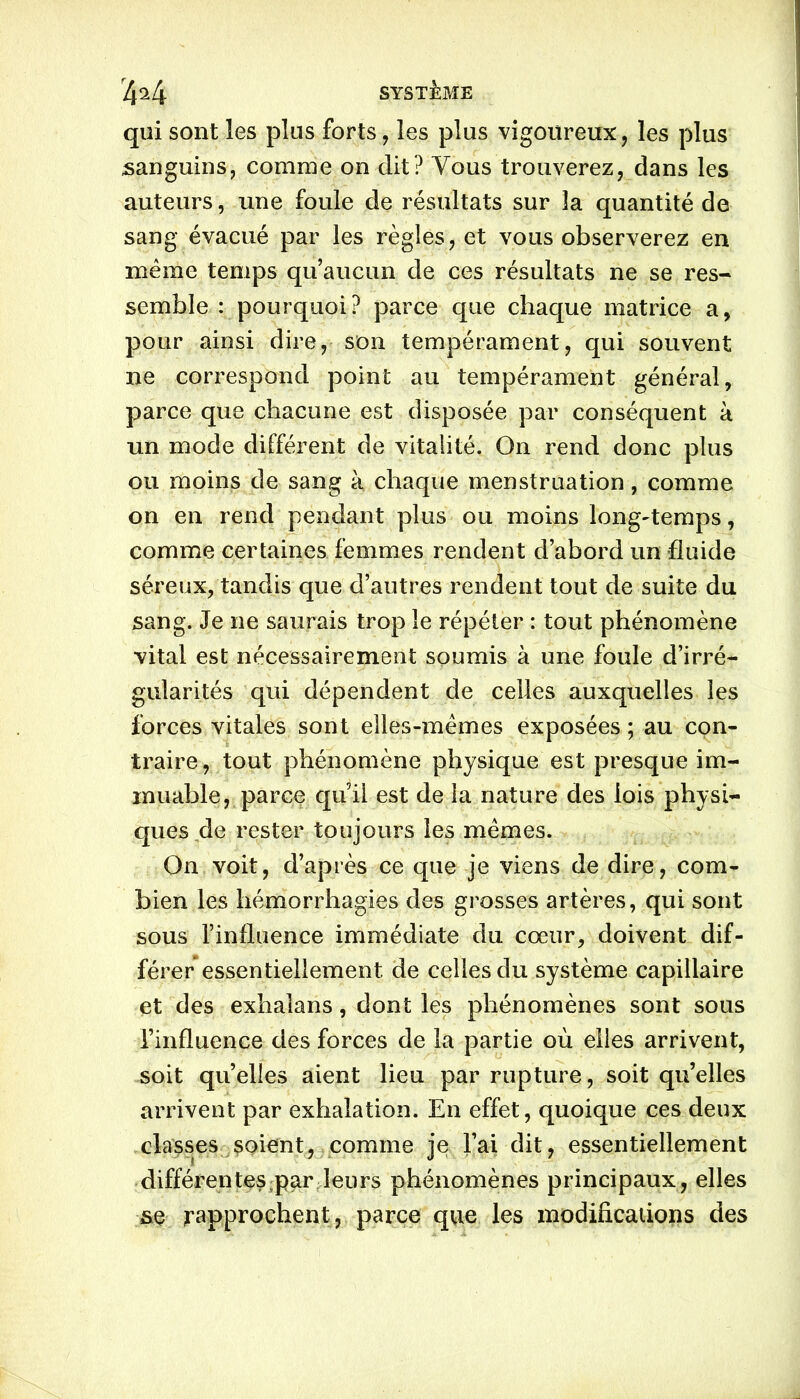 qui sont les plus forts, les plus vigoureux, les plus sanguins, comme on dit? Vous trouverez, dans les auteurs, une foule de résultats sur îa quantité de sang évacué par les règles, et vous observerez en meme temps qu’aucun de ces résultats ne se res- semble : pourquoi? parce que chaque matrice a, pour ainsi dire, son tempérament, qui souvent ne correspond point au tempérament général, parce que chacune est disposée par conséquent à un mode différent de vitalité. On rend donc plus ou moins de sang à chaque menstruation, comme on en rend pendant plus ou moins longtemps, comme certaines femmes rendent d’abord un fluide séreux, tandis que d’autres rendent tout de suite du sang. Je ne saurais trop le répéter : tout phénomène vital est nécessairement soumis à une foule d’irré- gularités qui dépendent de celles auxquelles les forces vitales sont elles-mêmes exposées; au con- traire, tout phénomène physique est presque im- muable, parce qu’il est de la nature des lois physi- ques de rester toujours les mêmes. On voit, d’après ce que je viens de dire, com- bien les hémorrhagies des grosses artères, qui sont sous l’influence immédiate du cœur, doivent dif- férer essentiellement de celles du système capillaire et des exhaians, dont les phénomènes sont sous l’influence des forces de la partie où elles arrivent, soit quelles aient lieu par rupture, soit qu’elles arrivent par exhalation. En effet, quoique ces deux classes soient, comme je l’ai dit, essentiellement différentes par leurs phénomènes principaux, elles se rapprochent, parce que les modifications des