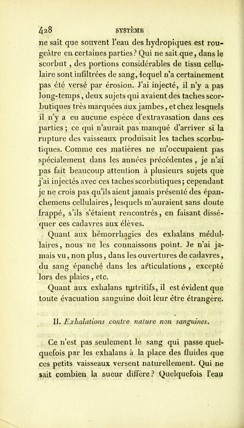 ne sait que souvent l’eau des hydropiques est rou- geâtre en. certaines parties? Qui ne sait que, dans le scorbut , des portions considérables de tissu cellu- laire sont infiltrées de sang, lequel n’a certainement pas été versé par érosion. J’ai injecté, il n’y a pas long-temps, deux sujets qui avaient des taches scor- butiques très marquées aux jambes, et chez lesquels il n’y a eu aucune espèce d’extravasation dans ces parties ; ce qui n’aurait pas manqué d’arriver si la rupture des vaisseaux produisait les taches scorbu- tiques. Comme ces matières ne m’occupaient pas spécialement dans les années précédentes , je n’ai pas fait beaucoup attention à plusieurs sujets que j’ai injectés avec ces taches scorbutiques; cependant je ne crois pas qu’ils aient jamais présenté des épan- chemens cellulaires, lesquels m’auraient sans doute frappé, s’ils s’étaient rencontrés, en faisant dissé- quer ces cadavres aux élèves. Quant aux hémorrhagies des exlialans médul- laires, nous ne les connaissons point. Je n’ai ja- mais vu, non plus, dans les ouvertures de cadavres, du sang épanché dans les articulations , excepté lors des plaies , etc. Quant aux exhalans nutritifs, il est évident que toute évacuation sanguine doit leur être étrangère. IL Exhalations contre nature non sanguines. Ce n’est pas seulement le sang qui passe quel- quefois par les exhalans à la place des fluides que ces petits vaisseaux versent naturellement. Qui ne sait combien la sueur diffère? Quelquefois l’eau