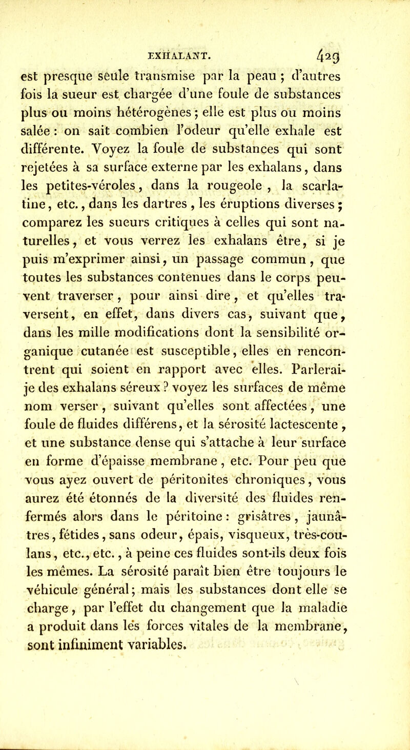 EXHALANT. 423 est presque seule transmise par la peau ; d’autres fois la sueur est chargée d’une foule de substances plus ou moins hétérogènes ; elle est plus ou moins salée : on sait combien l’odeur qu’elle exhale est différente. Voyez la foule de substances qui sont rejetées à sa surface externe par les exhalans, dans les petites-véroles, dans la rougeole , la scarla- tine , etc., dans les dartres , les éruptions diverses ; comparez les sueurs critiques à celles qui sont na- turelles, et vous verrez les exhalans être, si je puis m’exprimer ainsi, un passage commun, que toutes les substances contenues dans le corps peu- vent traverser , pour ainsi dire, et quelles tra- versent, en effet, dans divers cas, suivant que, dans les mille modifications dont la sensibilité or- ganique cutanée est susceptible, elles en rencon- trent qui soient en rapport avec elles. Parlerai- je des exhalans séreux ? voyez les surfaces de même nom verser , suivant quelles sont affectées, une foule de fluides différens, et la sérosité lactescente , et une substance dense qui s’attache à leur surface en forme d’épaisse membrane, etc. Pour peu que vous ayez ouvert de péritonites chroniques, vous aurez été étonnés de la diversité des fluides ren- fermés alors dans le péritoine : grisâtres, jaunâ- tres, fétides, sans odeur, épais, visqueux, très-cou- lans, etc., etc., à peine ces fluides sont-ils deux fois les mêmes. La sérosité paraît bien être toujours le véhicule général; mais les substances dont elle se charge, par l’effet du changement que la maladie a produit dans les forces vitales de la membrane, sont infiniment variables.