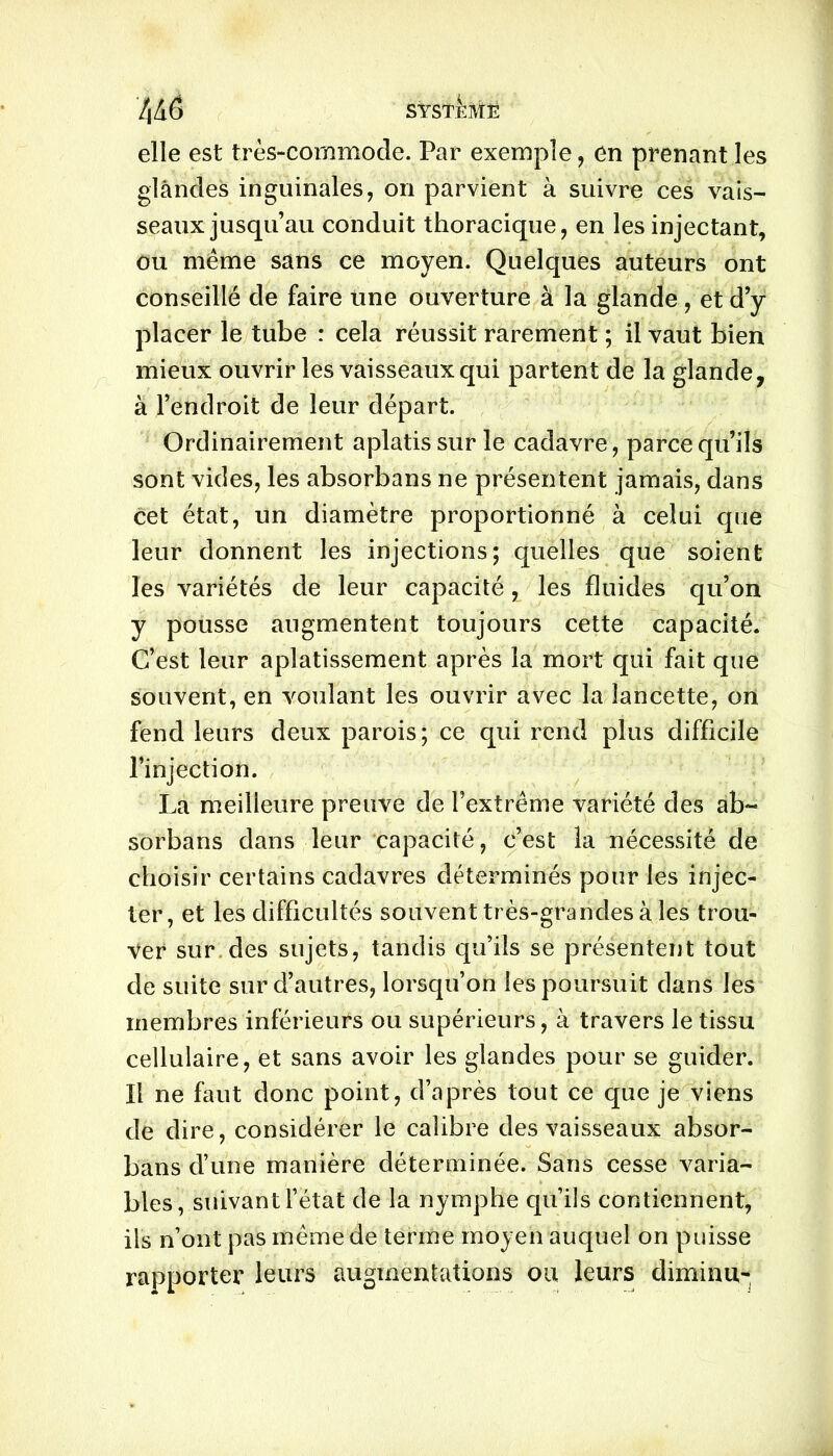 4 Aô systi-Më elle est très-commode. Par exemple, en prenant les glandes inguinales, on parvient à suivre ces vais- seaux jusqu’au conduit thoracique, en les injectant, ou même sans ce moyen. Quelques auteurs ont conseillé de faire une ouverture à la glande, et d’y placer le tube : cela réussit rarement ; il vaut bien mieux ouvrir les vaisseaux qui partent de la glande, à l’endroit de leur départ. Ordinairement aplatis sur le cadavre, parce qu’ils sont vides, les absorbans ne présentent jamais, dans cet état, un diamètre proportionné à celui que leur donnent les injections; quelles que soient les variétés de leur capacité, les fluides qu’on y pousse augmentent toujours cette capacité. C’est leur aplatissement après la mort qui fait que souvent, en voulant les ouvrir avec la lancette, on fend leurs deux parois; ce qui rend plus difficile l’injection. La meilleure preuve de l’extrême variété des ab- sorbans dans leur capacité, c’est la nécessité de choisir certains cadavres déterminés pour les injec- ter, et les difficultés souvent très-grandes à les trou- ver sur des sujets, tandis qu’ils se présentent tout de suite sur d’autres, lorsqu’on les poursuit dans les membres inférieurs ou supérieurs, à travers le tissu cellulaire, et sans avoir les glandes pour se guider. Il ne faut donc point, d’après tout ce que je viens de dire, considérer le calibre des vaisseaux absor- bans d’une manière déterminée. Sans cesse varia- bles, suivant l’état de la nymphe qu’ils contiennent, ils n’ont pas même de terme moyen auquel on puisse rapporter leurs augmentations ou leurs diminu-