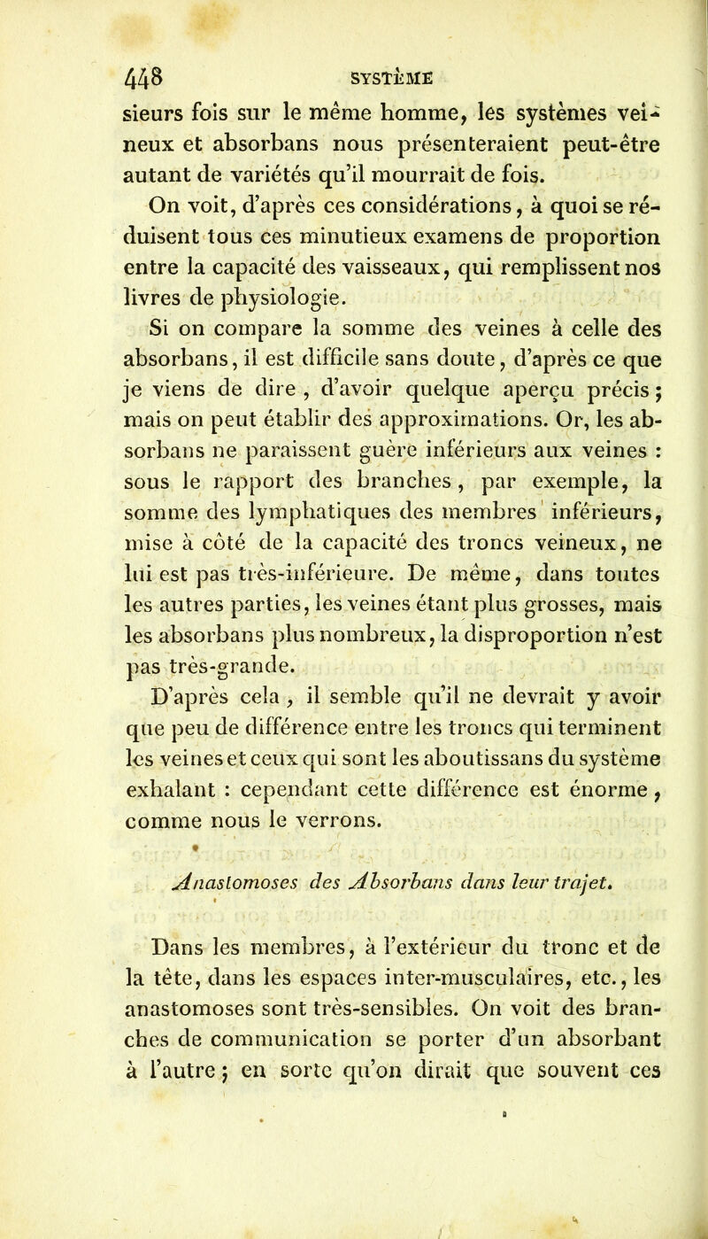 sieurs fois sur le même homme, les systèmes vei- neux et absorbans nous présenteraient peut-être autant de variétés qu’il mourrait de fois. On voit, d’après ces considérations, à quoi se ré- duisent tous ces minutieux examens de proportion entre la capacité des vaisseaux, qui remplissent nos livres de physiologie. Si on compare la somme des veines à celle des absorbans, il est difficile sans doute, d’après ce que je viens de dire , d’avoir quelque aperçu précis ; mais on peut établir des approximations. Or, les ab- sorbans ne paraissent guère inférieurs aux veines : sous le rapport des branches, par exemple, la somme des lymphatiques des membres inférieurs, mise à côté de la capacité des troncs veineux, ne lui est pas très-inférieure. De même, dans toutes les autres parties, les veines étant plus grosses, mais les absorbans plus nombreux, la disproportion n’est pas très-grande. D’après cela , il semble qu’il ne devrait y avoir que peu de différence entre les troncs qui terminent les veines et ceux qui sont les aboutissans du système exhalant : cependant cette différence est énorme, comme nous le verrons. Anastomoses des Absorbans dans leur trajet» Dans les membres, à l’extérieur du tronc et de la tête, dans les espaces inter-musculaires, etc., les anastomoses sont très-sensibles. On voit des bran- ches de communication se porter d’un absorbant à l’autre ; en sorte qu’on dirait que souvent ces