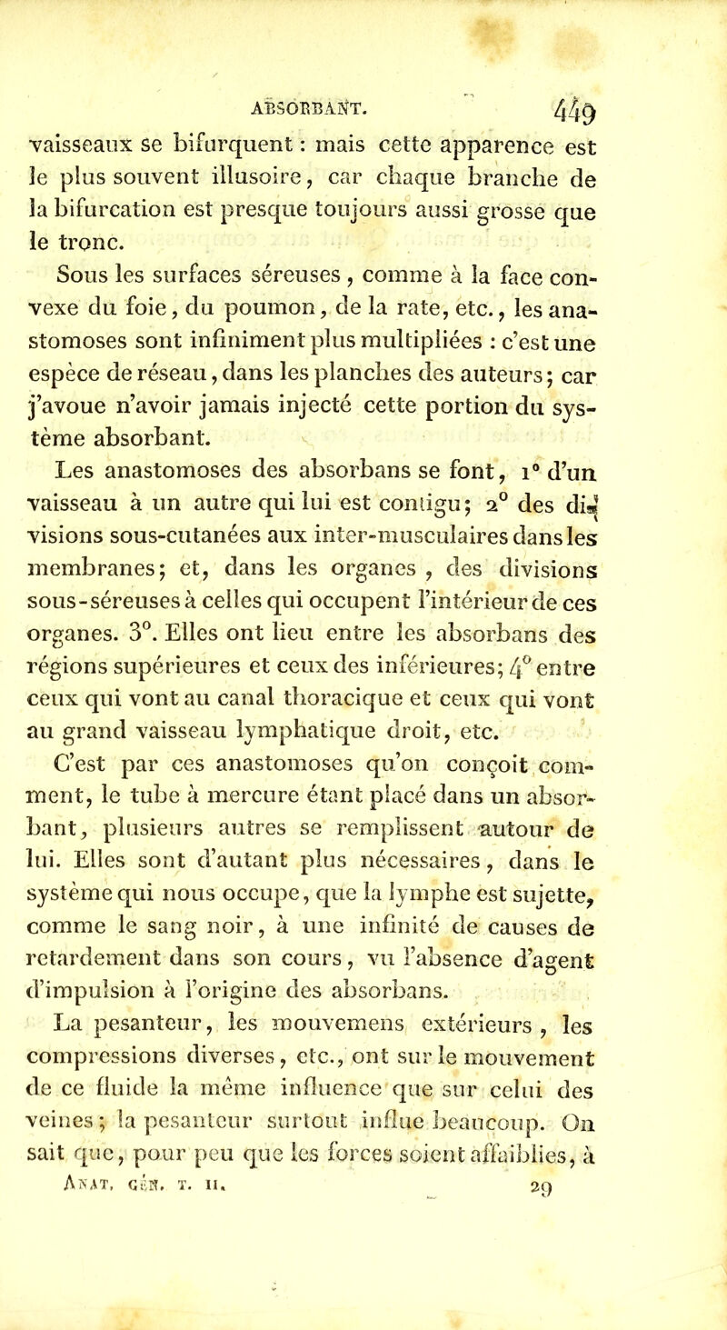 “vaisseaux se bifurquent : mais cette apparence est 3e plus souvent illusoire, car chaque branche de îa bifurcation est presque toujours aussi grosse que le tronc. Sous les surfaces séreuses , comme à la face con- vexe du foie, du poumon, de la rate, etc., les ana- stomoses sont infiniment plus multipliées : c’est une espèce de réseau, dans les planches des auteurs ; car j’avoue n’avoir jamais injecté cette portion du sys- tème absorbant. Les anastomoses des absorbans se font, i° d’un vaisseau à un autre qui lui est comigu; des dis| visions sous-cutanées aux inter-musculaires dans les membranes; et, dans les organes , des divisions sous-séreuses à celles qui occupent l’intérieur de ces organes. 3°. Elles ont lieu entre les absorbans des régions supérieures et ceux des inférieures; 4° entre ceux qui vont au canal thoracique et ceux qui vont au grand vaisseau lymphatique droit, etc. C’est par ces anastomoses qu’on conçoit com- ment, le tube à mercure étant placé dans un absor- bant, plusieurs autres se remplissent -autour de lui. Elles sont d’autant plus nécessaires, dans le système qui nous occupe, que la lymphe est sujette, comme le sang noir, à une infinité de causes de retardement dans son cours, vu l’absence d’agent d’impulsion à l’origine des absorbans. La pesanteur, les mouvemens extérieurs, les compressions diverses, etc., ont sur le mouvement de ce fluide la même influence que sur celui des veines ; îa pesanteur surtout influe beaucoup. On sait que, pour peu que les forces soient affaiblies, à AnAT, GéîU T. II. 2Q