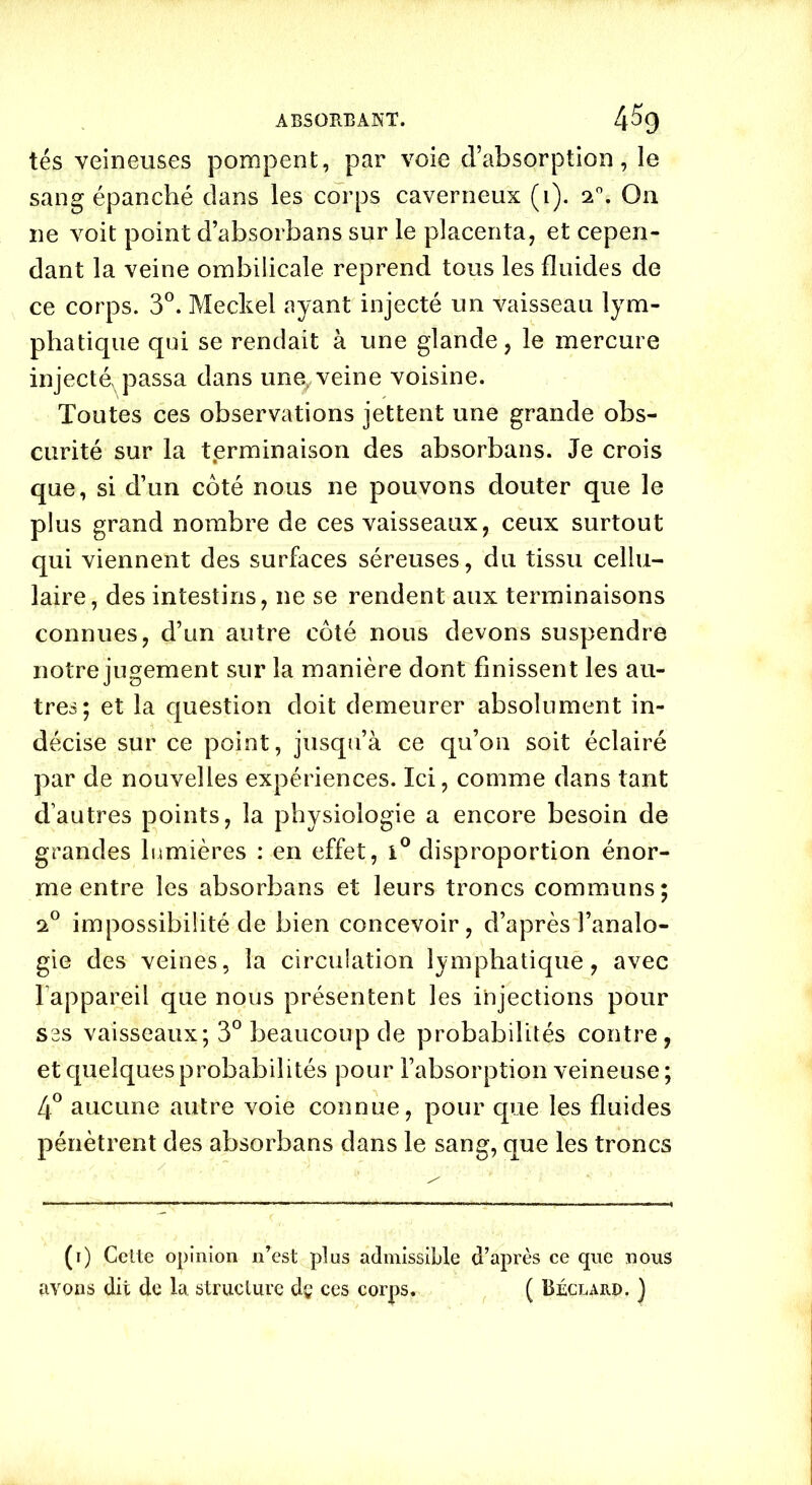 ABSOïtEANT. 4% tés veineuses pompent, par voie d’absorption, le sang épanché dans les corps caverneux (i). 20. On ne voit point d’absorbans sur le placenta, et cepen- dant la veine ombilicale reprend tous les fluides de ce corps. 3°. Meckel ayant injecté un vaisseau lym- phatique qui se rendait à une glande, le mercure injecté^ passa dans une^ veine voisine. Toutes ces observations jettent une grande obs- curité sur la terminaison des absorbans. Je crois que, si d’un côté nous ne pouvons douter que le plus grand nombre de ces vaisseaux, ceux surtout qui viennent des surfaces séreuses, du tissu cellu- laire, des intestins, ne se rendent aux terminaisons connues, d’un autre côté nous devons suspendre notre jugement sur la manière dont finissent les au- tres; et la question doit demeurer absolument in- décise sur ce point, jusqu’à ce qu’on soit éclairé par de nouvelles expériences. Ici, comme dans tant d’autres points, la physiologie a encore besoin de grandes lumières : en effet, i° disproportion énor- me entre les absorbans et leurs troncs communs; 20 impossibilité de bien concevoir, d’après l’analo- gie des veines, la circulation lymphatique, avec l’appareil que nous présentent les injections pour ses vaisseaux; 3° beaucoup de probabilités contre, et quelques probabilités pour l’absorption veineuse; 4° aucune autre voie connue, pour que les fluides pénètrent des absorbans dans le sang, que les troncs (1) Cette opinion n’est plus admissible d’après ce que nous avons dit de la structure dç ces corps. ( Béclarp. )